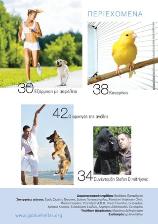 ΠΕΡΙΕΧΟΜΕΝΑ
3388Καναρίνια3300Εξόρµηση µε ασφάλεια
4422Ο αρχηγός της αγέλης
∆ηµοσιογραφική επιµέλεια: Θεοδόσης Παπανδρέου
Συνεργάτες τεύχους: Σοφία Σκρέκη, Groomer, Ιωάννα Γιαννακοπούλου, Pawsitive Veterinary Clinic
Μυρτώ Περράκη, Κτηνίατρος Α.Π.Θ., Νίκος Ρουσίδης, Εκτροφέας,
Χρήστος Κούτσης, Εκπαιδευτής Σκύλων, ∆ηµήτρης Αλεξόπουλος, Εκτροφέας
Υπεύθυνη ∆ιαφήµισης: Μαριάννα ∆εληγιαννάκη
Σχεδιασµός: go.blue hellas
3344Συνέντευξη Stefan Dimitrijevic
www.gobluehellas.org
 