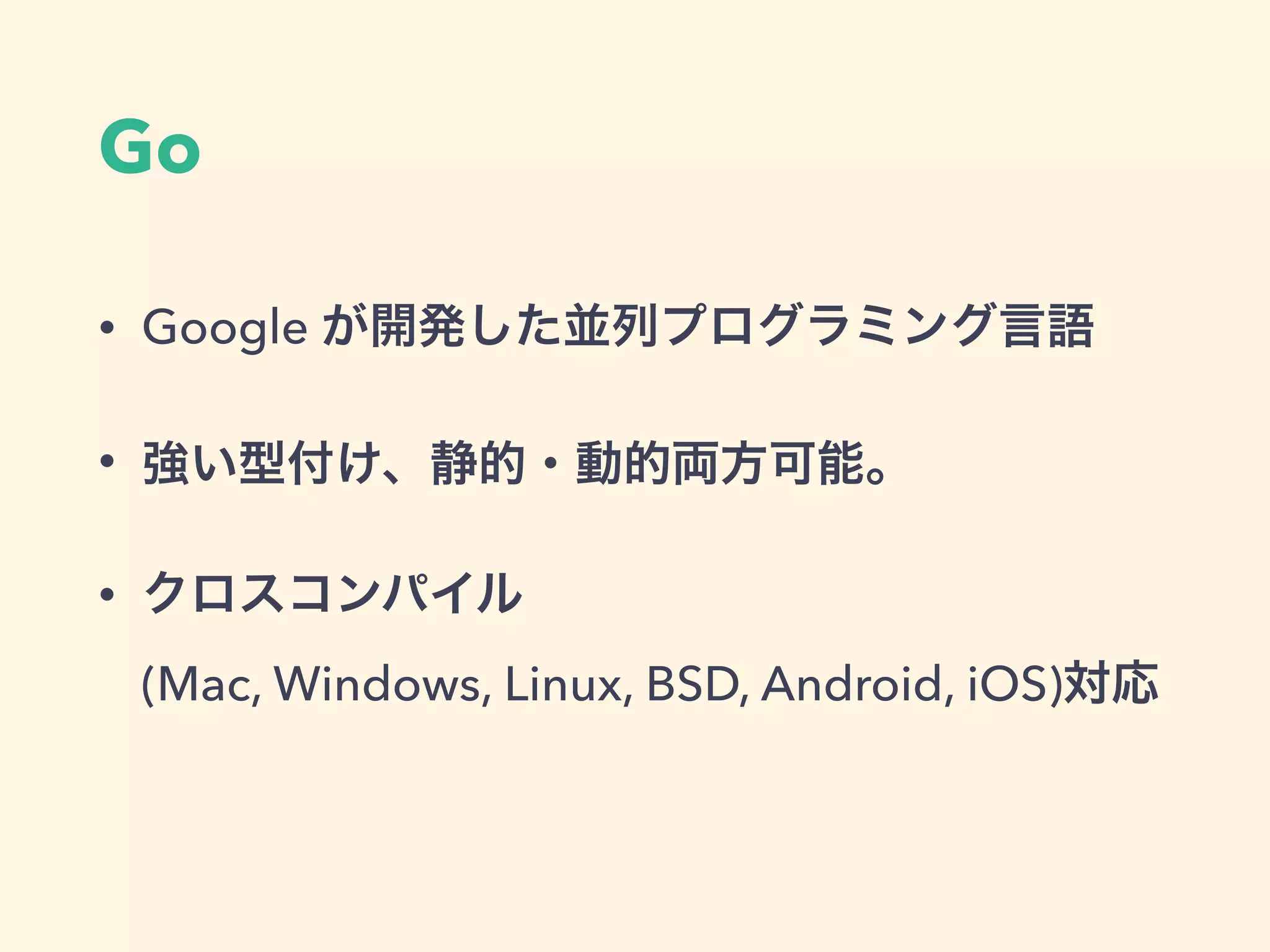 Go
• Google が開発した並列プログラミング言語
• 強い型付け、静的・動的両方可能。
• クロスコンパイル 
(Mac, Windows, Linux, BSD, Android, iOS)対応
 