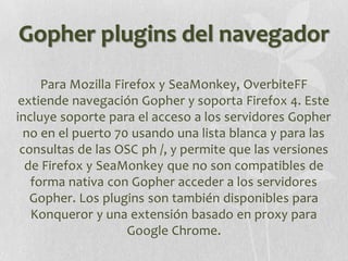 Gopher plugins del navegador
     Para Mozilla Firefox y SeaMonkey, OverbiteFF
 extiende navegación Gopher y soporta Firefox 4. Este
incluye soporte para el acceso a los servidores Gopher
  no en el puerto 70 usando una lista blanca y para las
 consultas de las OSC ph /, y permite que las versiones
  de Firefox y SeaMonkey que no son compatibles de
   forma nativa con Gopher acceder a los servidores
   Gopher. Los plugins son también disponibles para
   Konqueror y una extensión basado en proxy para
                     Google Chrome.
 