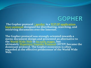 The Gopher protocol /ˈɡoʊfər/ is a TCP/IP application
layer protocol designed for distributing, searching, and
retrieving documents over the Internet.
The Gopher protocol was strongly oriented towards a
menu-document design and presented an alternative to
the World Wide Web in its early stages, but
ultimately Hypertext Transfer Protocol (HTTP) became the
dominant protocol. The Gopher ecosystem is often
regarded as the effective predecessor of the World Wide
Web.
 