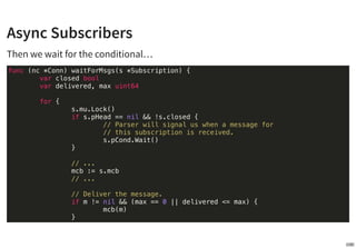 Async Subscribers
…until signaled by the parser when getting a message.
func (nc *Conn) processMsg(data []byte) {
// ...
s...