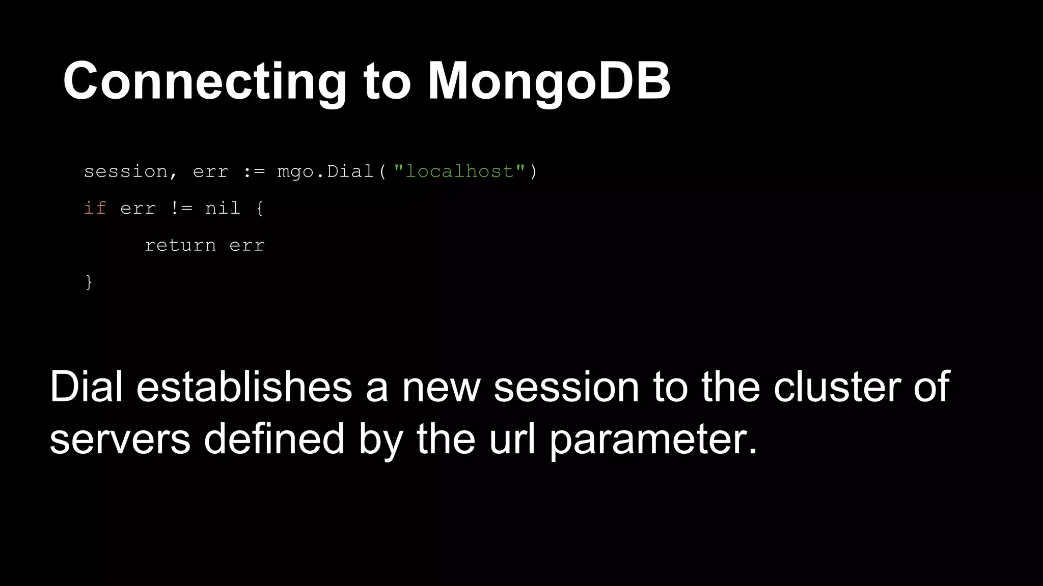 Connecting to MongoDB Dial establishes a new session to the cluster of servers defined by the url parameter. session, err := mgo.Dial( "localhost") if err != nil { return err } 
