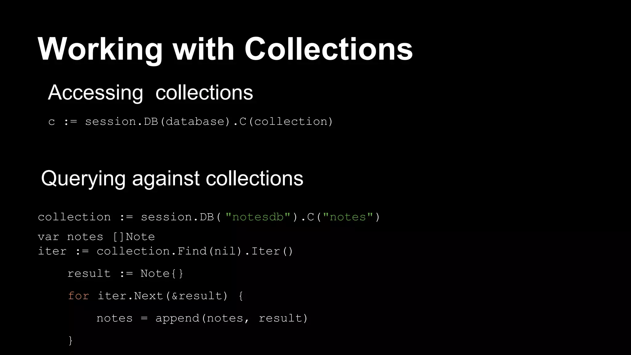 Working with Collections collection := session.DB( "notesdb").C("notes") var notes []Note iter := collection.Find(nil).Iter() result := Note{} for iter.Next(&result) { notes = append(notes, result) } c := session.DB(database).C(collection) Querying against collections Accessing collections 
