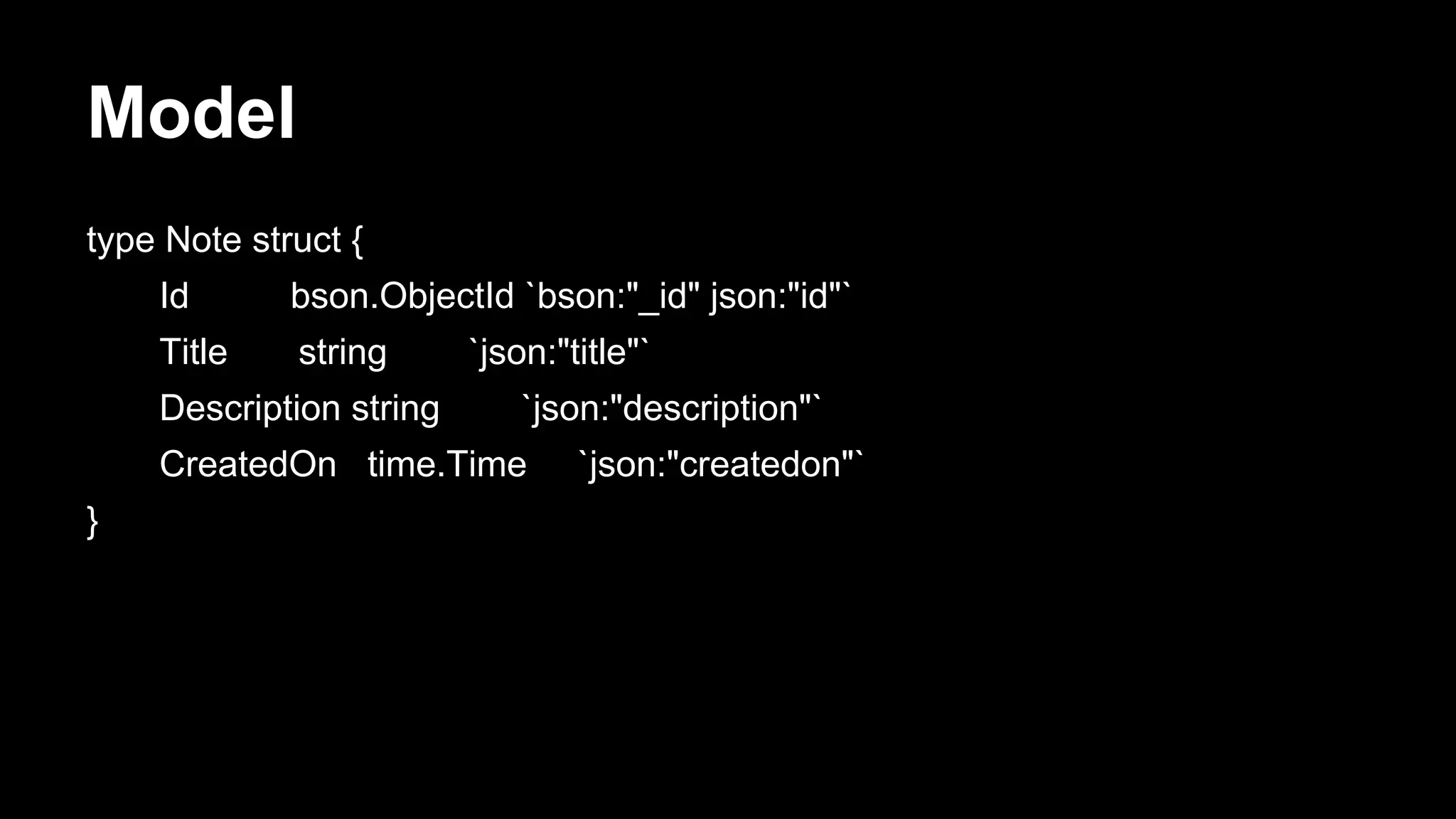 Model type Note struct { Id bson.ObjectId `bson:"_id" json:"id"` Title string `json:"title"` Description string `json:"description"` CreatedOn time.Time `json:"createdon"` } 