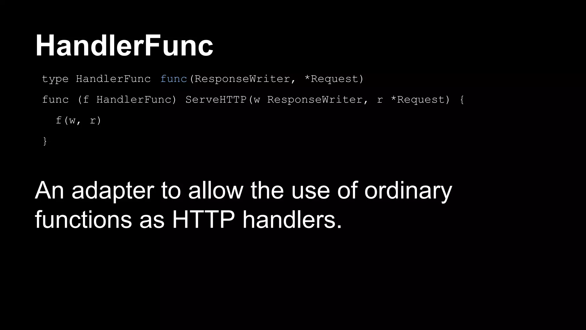 HandlerFunc An adapter to allow the use of ordinary functions as HTTP handlers. type HandlerFunc func(ResponseWriter, *Request) func (f HandlerFunc) ServeHTTP(w ResponseWriter, r *Request) { f(w, r) } 
