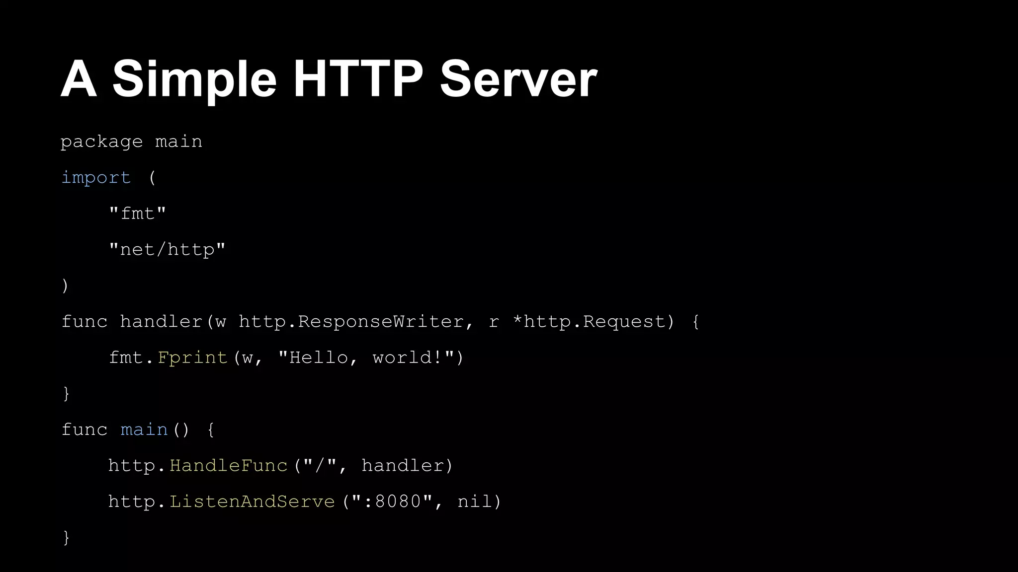 A Simple HTTP Server package main import ( "fmt" "net/http" ) func handler(w http.ResponseWriter, r *http.Request) { fmt.Fprint(w, "Hello, world!") } func main() { http.HandleFunc("/", handler) http.ListenAndServe (":8080", nil) } 