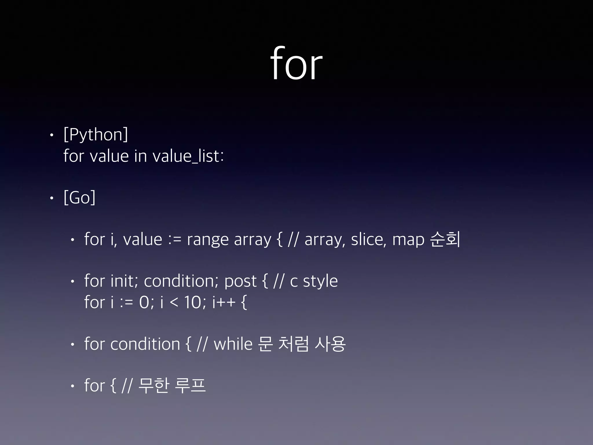 for • [Python]  for value in value_list: • [Go] • for i, value := range array { // array, slice, map 순회 • for init; condition; post { // c style  for i := 0; i < 10; i++ { • for condition { // while 문 처럼 사용 • for { // 무한 루프 