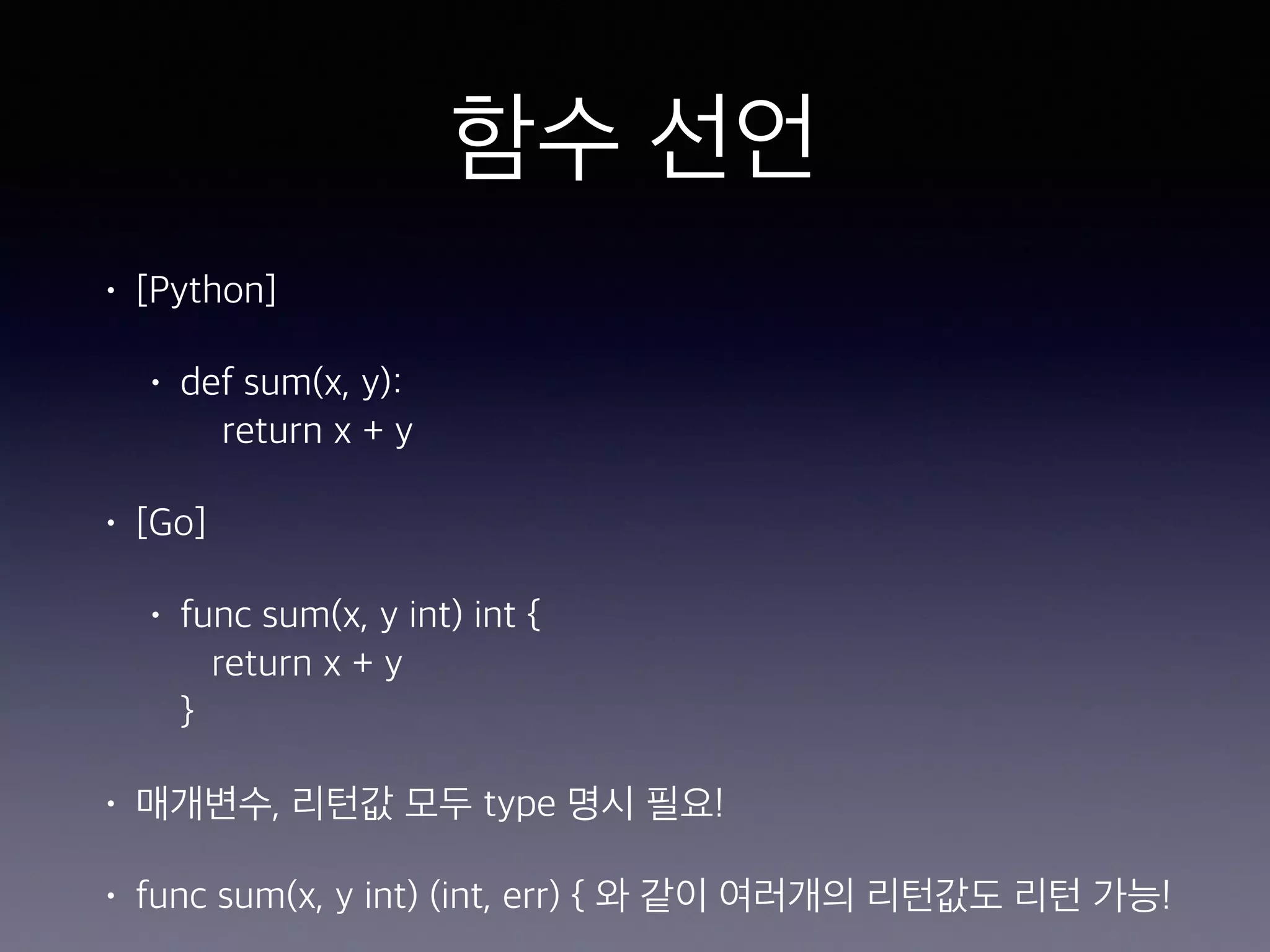 함수 선언 • [Python] • def sum(x, y):  return x + y • [Go] • func sum(x, y int) int {  return x + y  } • 매개변수, 리턴값 모두 type 명시 필요! • func sum(x, y int) (int, err) { 와 같이 여러개의 리턴값도 리턴 가능! 