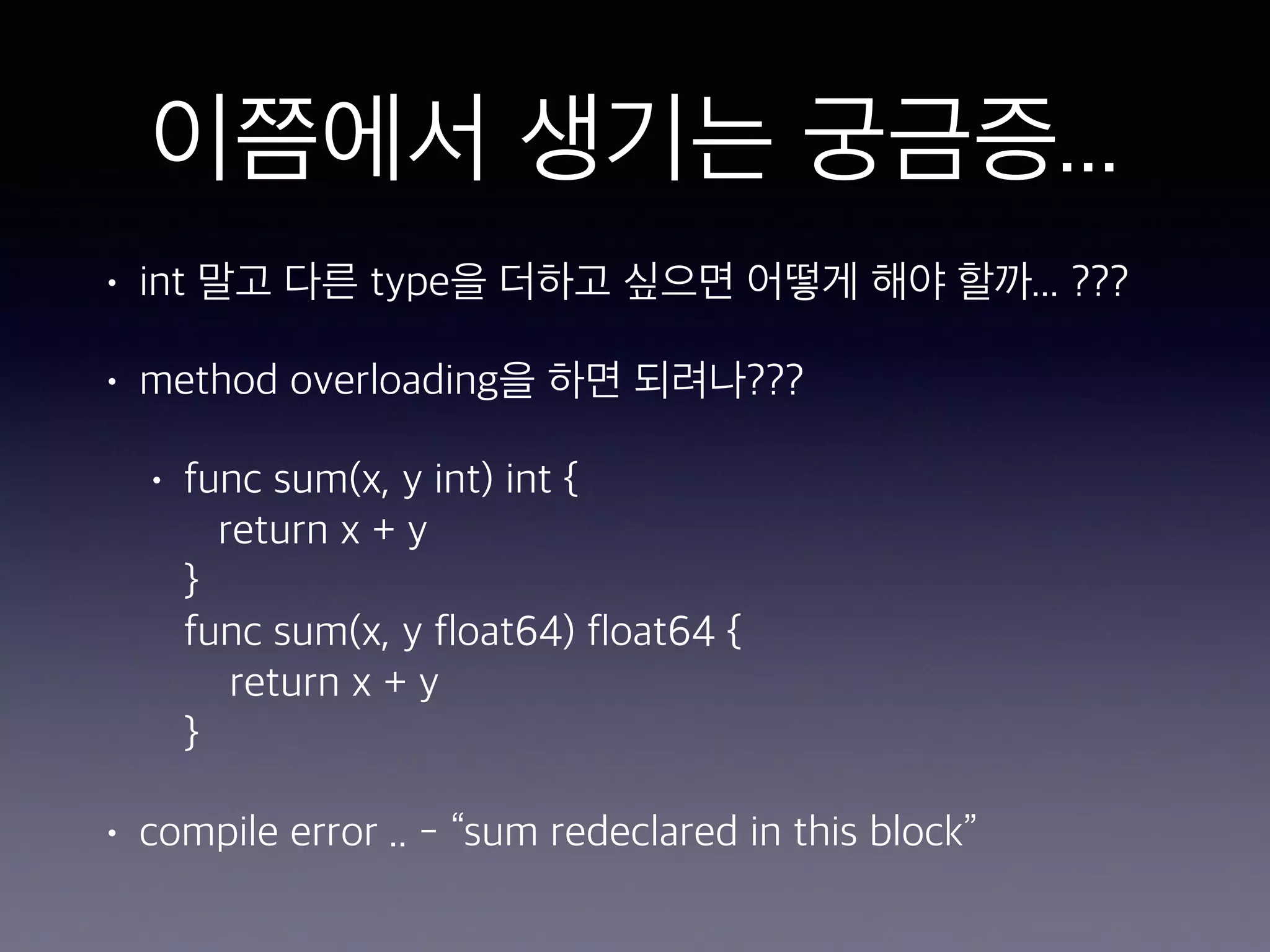 이쯤에서 생기는 궁금증... • int 말고 다른 type을 더하고 싶으면 어떻게 해야 할까... ??? • method overloading을 하면 되려나??? • func sum(x, y int) int {  return x + y  }  func sum(x, y float64) float64 {  return x + y  } • compile error .. - “sum redeclared in this block” 