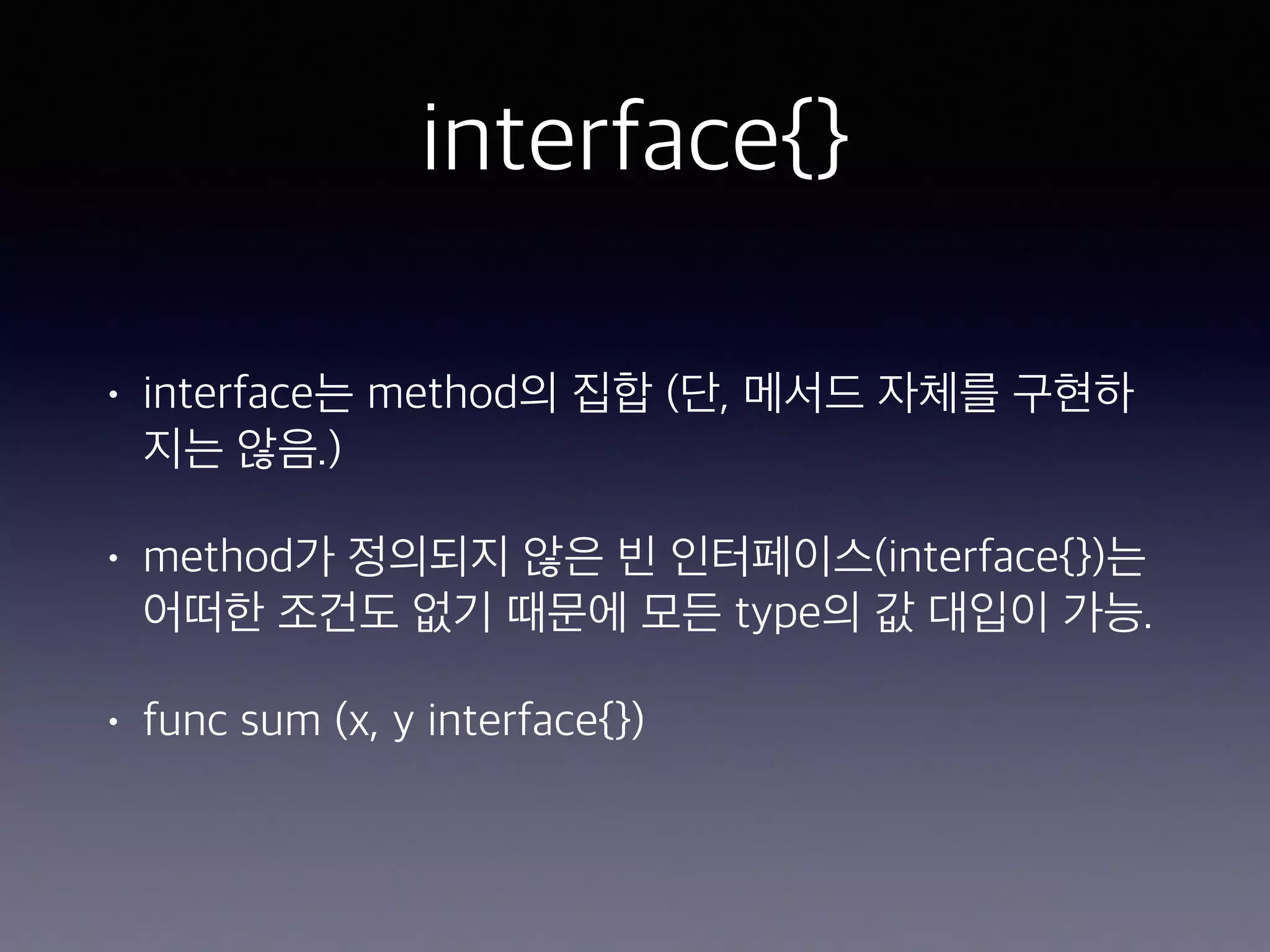 interface{} • interface는 method의 집합 (단, 메서드 자체를 구현하 지는 않음.) • method가 정의되지 않은 빈 인터페이스(interface{})는 어떠한 조건도 없기 때문에 모든 type의 값 대입이 가능. • func sum (x, y interface{}) 