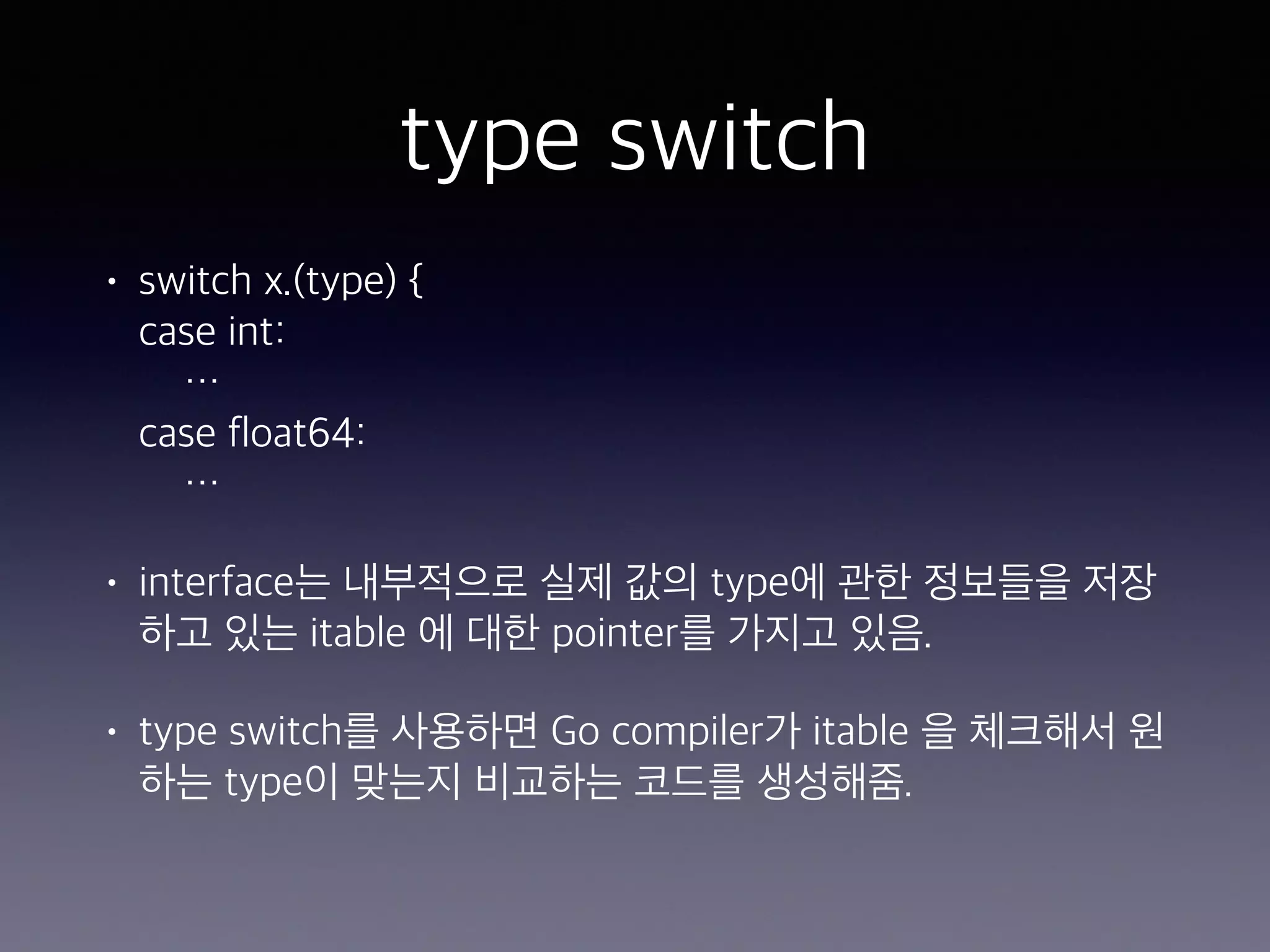 type switch • switch x.(type) {  case int:  …  case float64:  … • interface는 내부적으로 실제 값의 type에 관한 정보들을 저장 하고 있는 itable 에 대한 pointer를 가지고 있음. • type switch를 사용하면 Go compiler가 itable 을 체크해서 원 하는 type이 맞는지 비교하는 코드를 생성해줌.  
