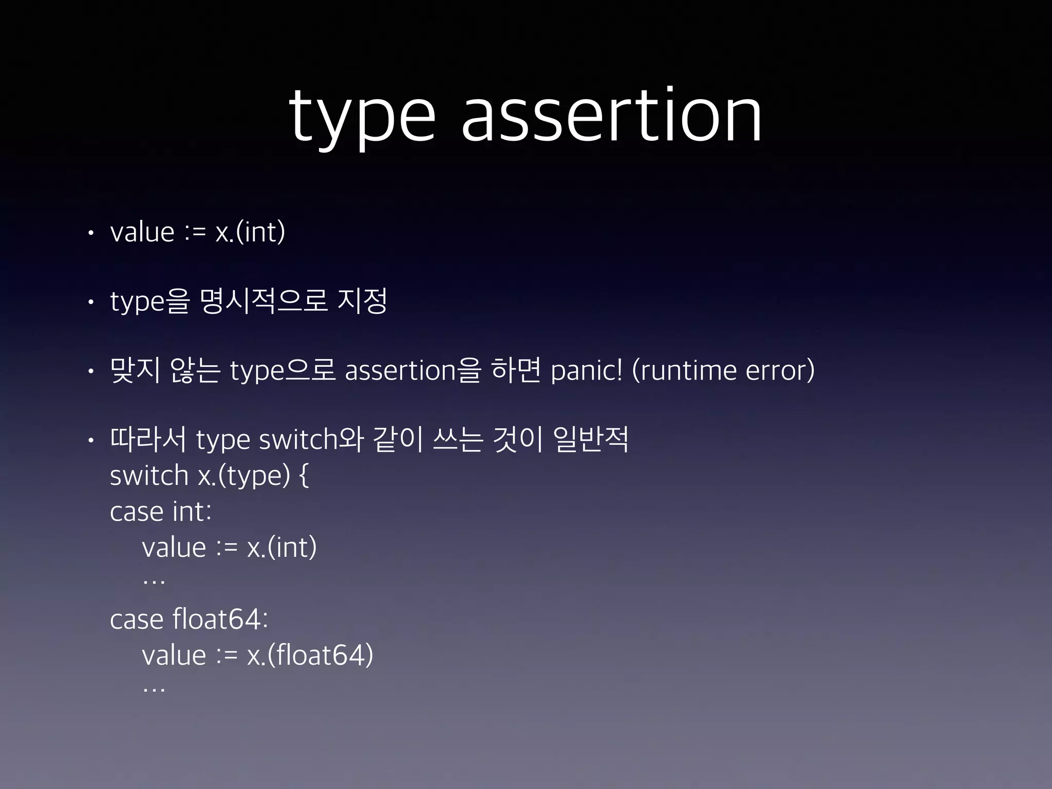 type assertion • value := x.(int) • type을 명시적으로 지정 • 맞지 않는 type으로 assertion을 하면 panic! (runtime error) • 따라서 type switch와 같이 쓰는 것이 일반적  switch x.(type) {  case int:  value := x.(int)  …  case float64:  value := x.(float64)  … 