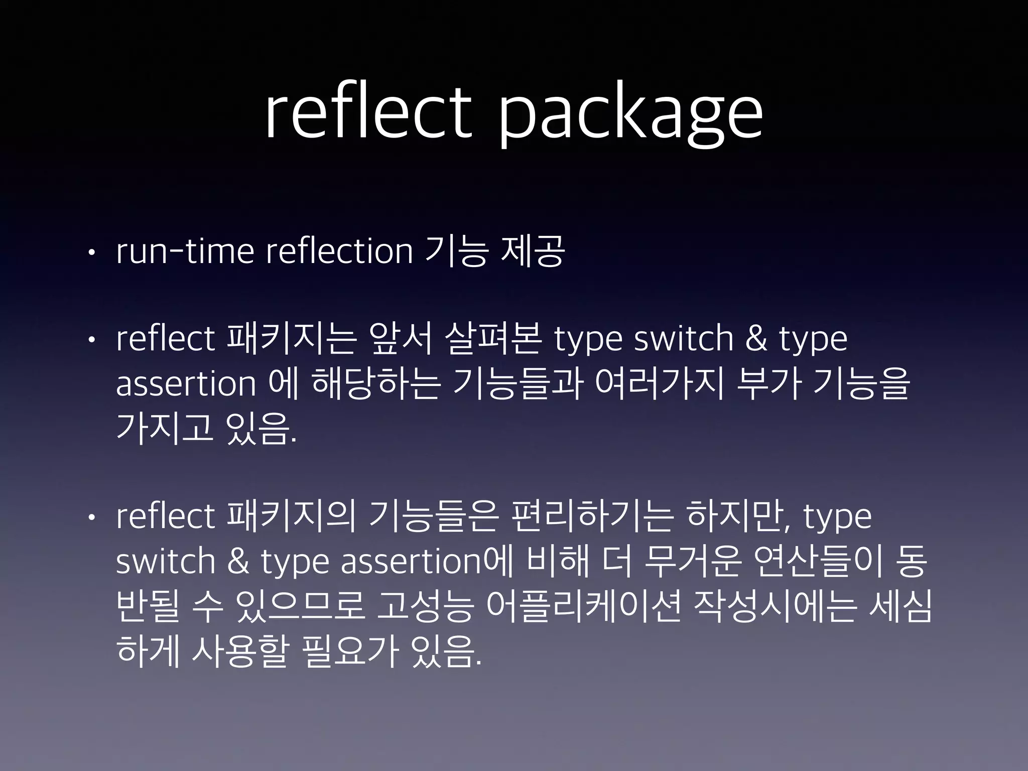 reflect package • run-time reflection 기능 제공 • reflect 패키지는 앞서 살펴본 type switch & type assertion 에 해당하는 기능들과 여러가지 부가 기능을 가지고 있음. • reflect 패키지의 기능들은 편리하기는 하지만, type switch & type assertion에 비해 더 무거운 연산들이 동 반될 수 있으므로 고성능 어플리케이션 작성시에는 세심 하게 사용할 필요가 있음. 