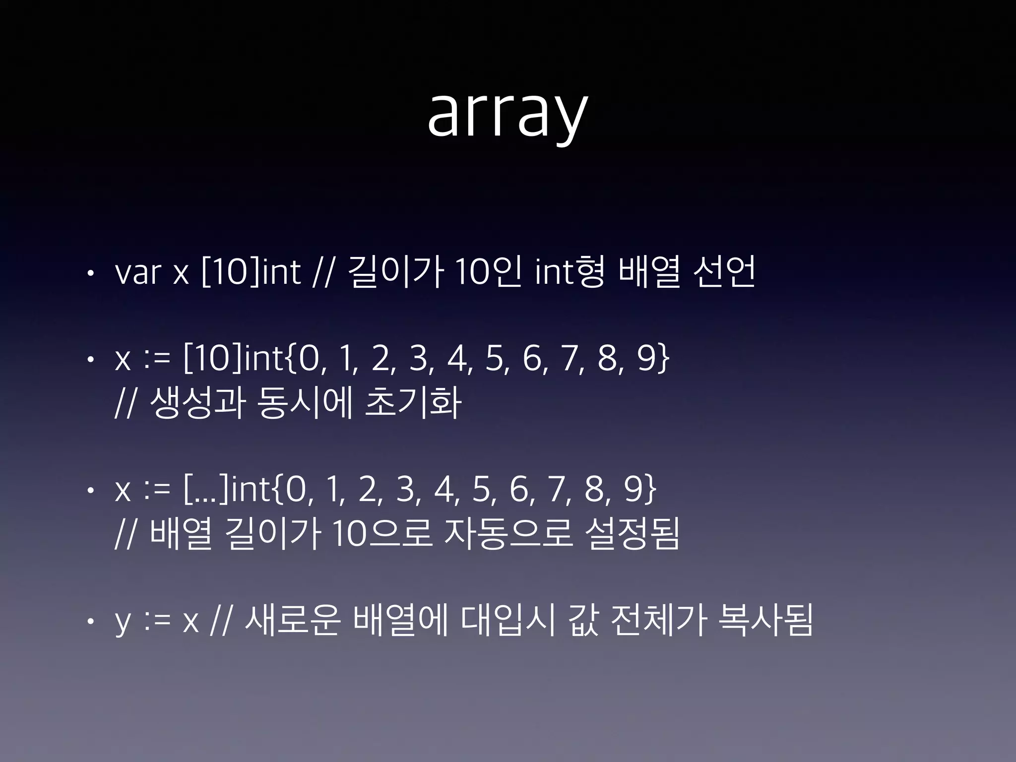 array • var x [10]int // 길이가 10인 int형 배열 선언 • x := [10]int{0, 1, 2, 3, 4, 5, 6, 7, 8, 9}   // 생성과 동시에 초기화 • x := [...]int{0, 1, 2, 3, 4, 5, 6, 7, 8, 9}  // 배열 길이가 10으로 자동으로 설정됨 • y := x // 새로운 배열에 대입시 값 전체가 복사됨 