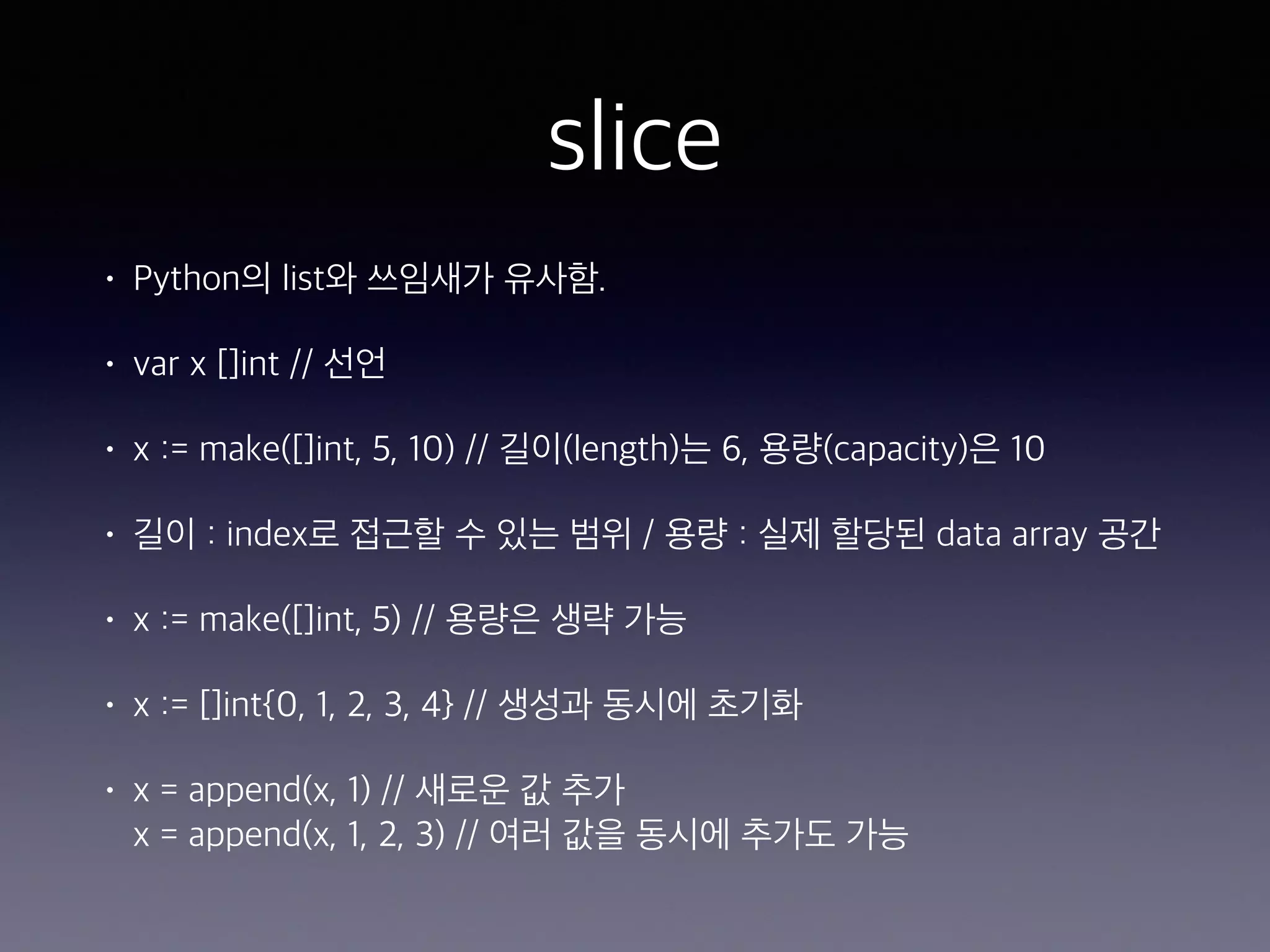 slice • Python의 list와 쓰임새가 유사함. • var x []int // 선언 • x := make([]int, 5, 10) // 길이(length)는 6, 용량(capacity)은 10 • 길이 : index로 접근할 수 있는 범위 / 용량 : 실제 할당된 data array 공간 • x := make([]int, 5) // 용량은 생략 가능 • x := []int{0, 1, 2, 3, 4} // 생성과 동시에 초기화 • x = append(x, 1) // 새로운 값 추가  x = append(x, 1, 2, 3) // 여러 값을 동시에 추가도 가능 