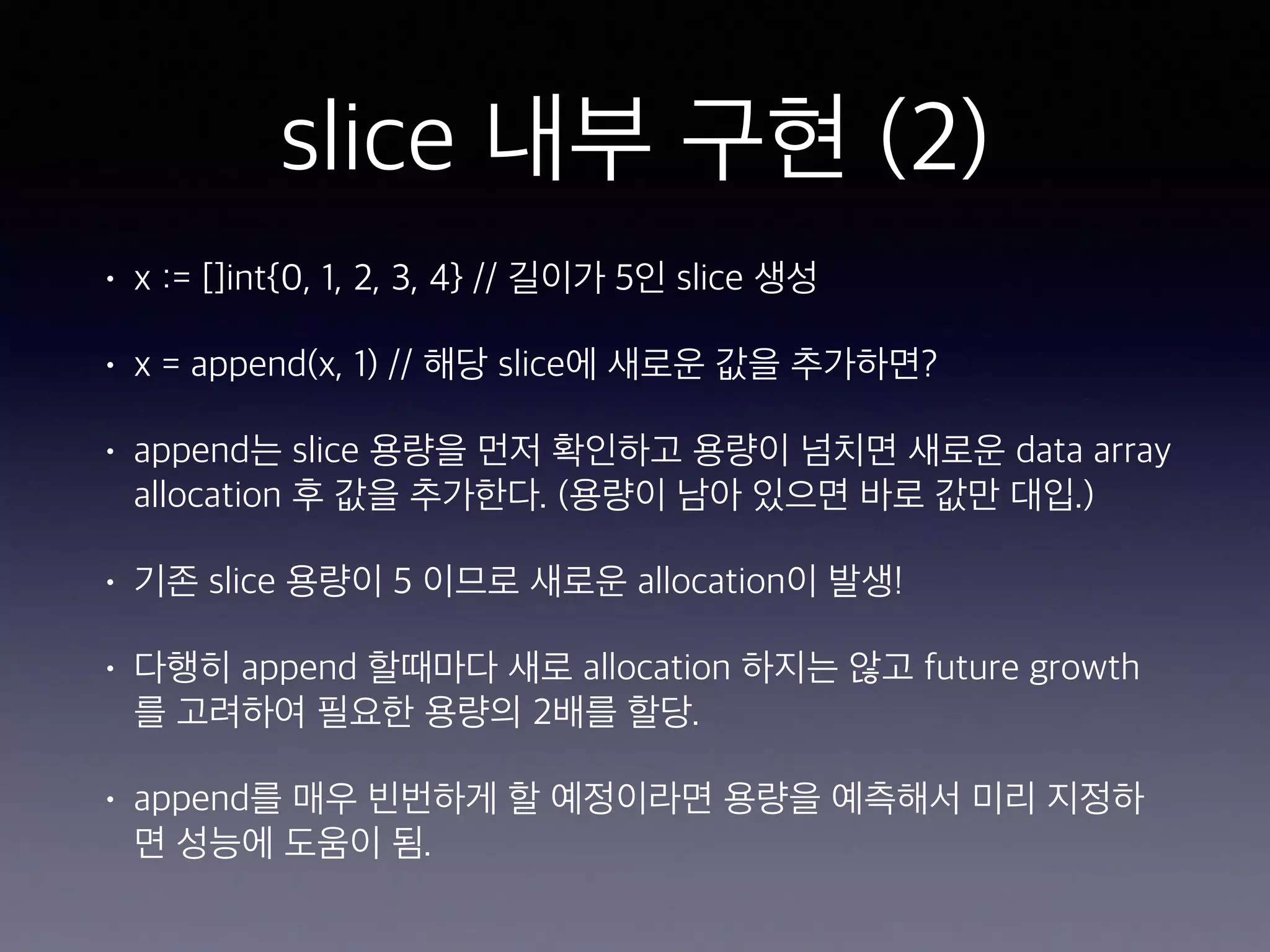 slice 내부 구현 (2) • x := []int{0, 1, 2, 3, 4} // 길이가 5인 slice 생성 • x = append(x, 1) // 해당 slice에 새로운 값을 추가하면? • append는 slice 용량을 먼저 확인하고 용량이 넘치면 새로운 data array allocation 후 값을 추가한다. (용량이 남아 있으면 바로 값만 대입.) • 기존 slice 용량이 5 이므로 새로운 allocation이 발생! • 다행히 append 할때마다 새로 allocation 하지는 않고 future growth 를 고려하여 필요한 용량의 2배를 할당. • append를 매우 빈번하게 할 예정이라면 용량을 예측해서 미리 지정하 면 성능에 도움이 됨. 