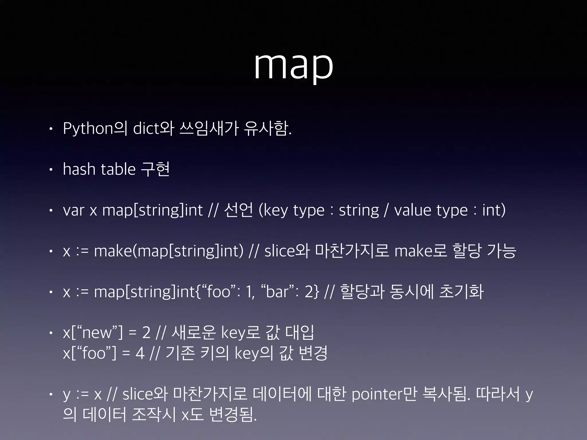 map • Python의 dict와 쓰임새가 유사함. • hash table 구현 • var x map[string]int // 선언 (key type : string / value type : int) • x := make(map[string]int) // slice와 마찬가지로 make로 할당 가능 • x := map[string]int{“foo”: 1, “bar”: 2} // 할당과 동시에 초기화 • x[“new”] = 2 // 새로운 key로 값 대입  x[“foo”] = 4 // 기존 키의 key의 값 변경 • y := x // slice와 마찬가지로 데이터에 대한 pointer만 복사됨. 따라서 y 의 데이터 조작시 x도 변경됨. 