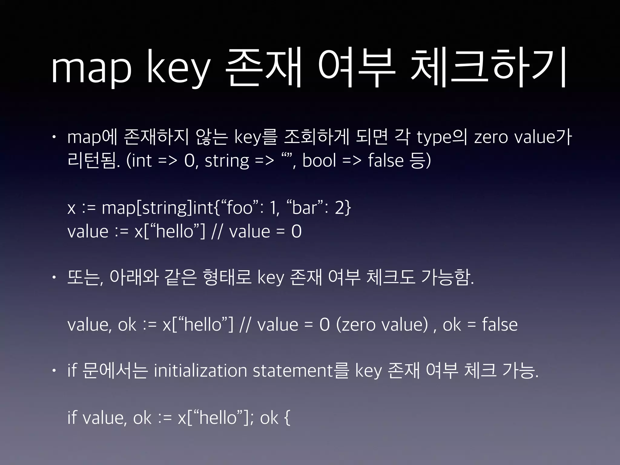 map key 존재 여부 체크하기 • map에 존재하지 않는 key를 조회하게 되면 각 type의 zero value가 리턴됨. (int => 0, string => “”, bool => false 등)    x := map[string]int{“foo”: 1, “bar”: 2}   value := x[“hello”] // value = 0 • 또는, 아래와 같은 형태로 key 존재 여부 체크도 가능함.    value, ok := x[“hello”] // value = 0 (zero value) , ok = false • if 문에서는 initialization statement를 key 존재 여부 체크 가능.    if value, ok := x[“hello”]; ok {   
