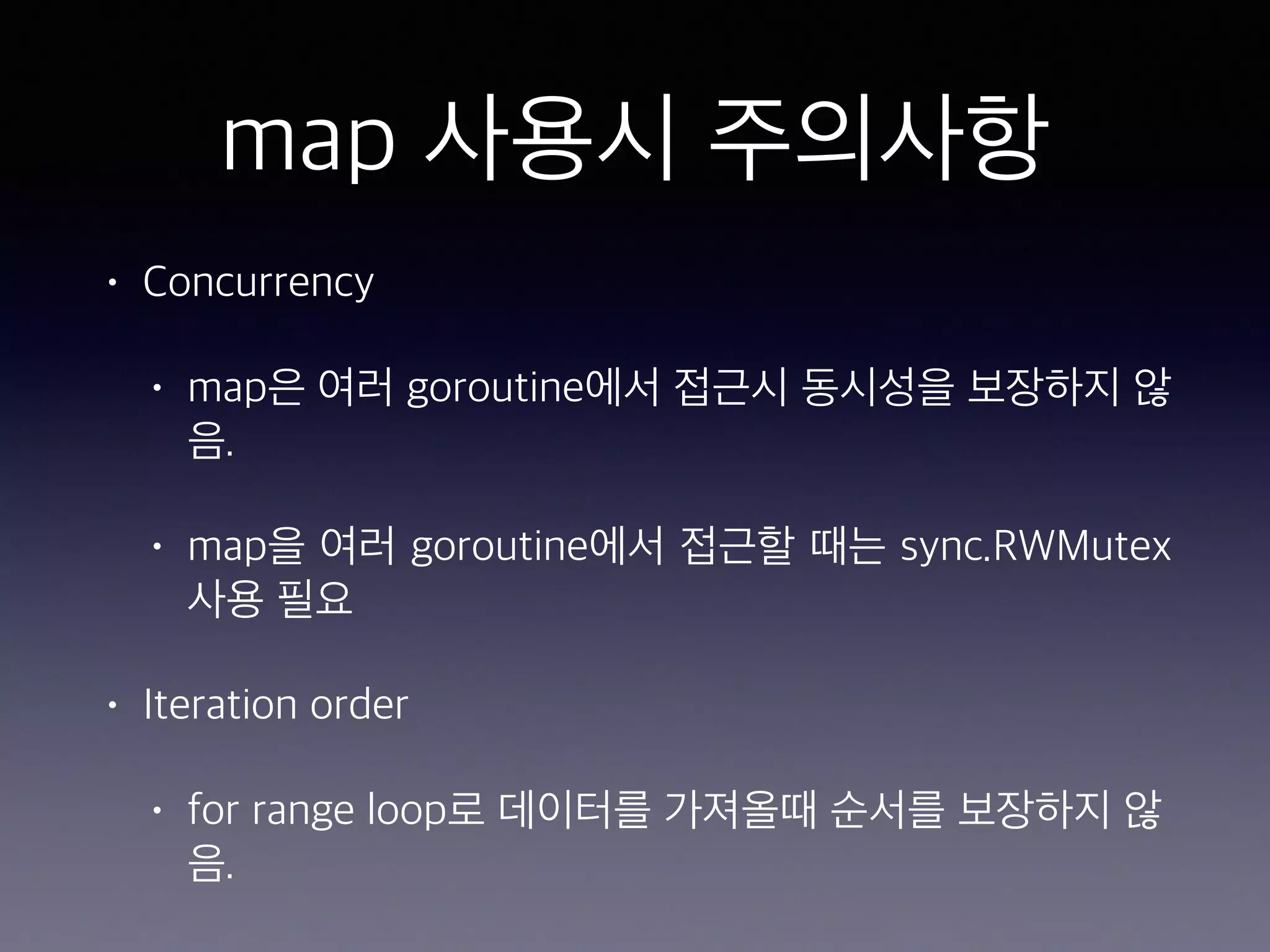 map 사용시 주의사항 • Concurrency • map은 여러 goroutine에서 접근시 동시성을 보장하지 않 음. • map을 여러 goroutine에서 접근할 때는 sync.RWMutex 사용 필요 • Iteration order • for range loop로 데이터를 가져올때 순서를 보장하지 않 음. 