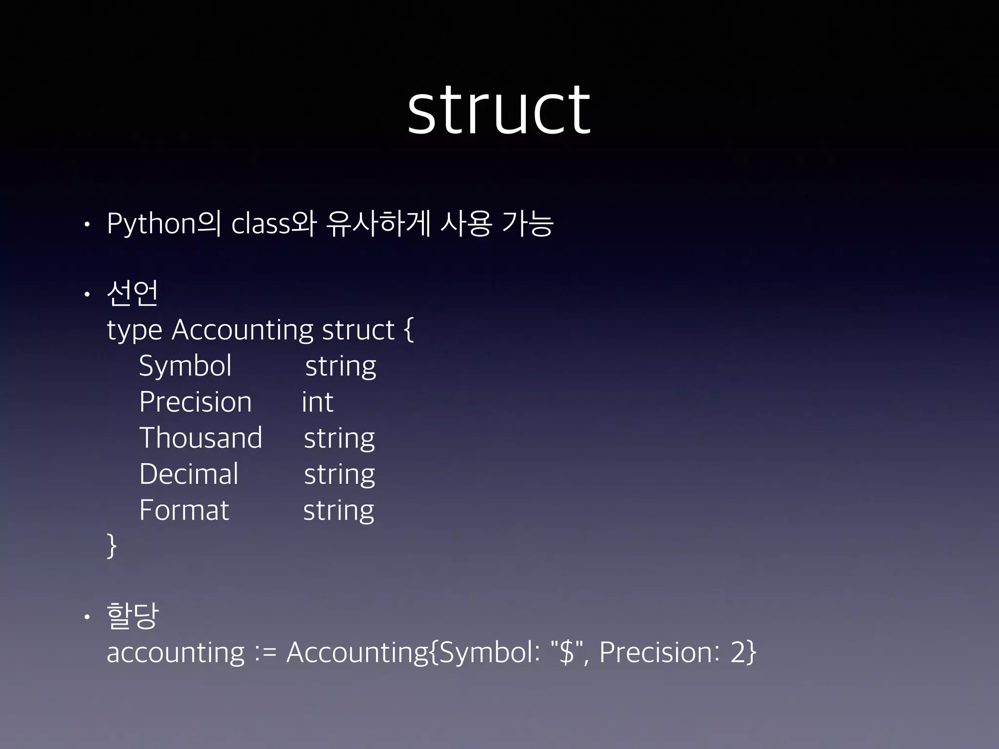 struct • Python의 class와 유사하게 사용 가능 • 선언  type Accounting struct {  Symbol string  Precision int  Thousand string  Decimal string  Format string  } • 할당  accounting := Accounting{Symbol: "$", Precision: 2} 