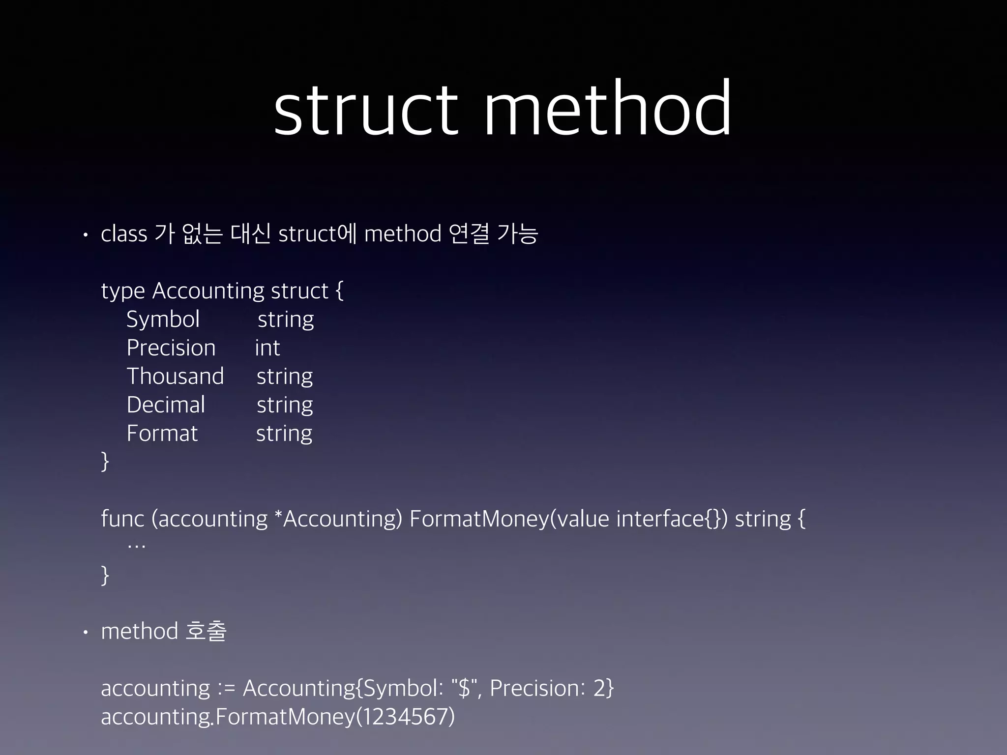 struct method • class 가 없는 대신 struct에 method 연결 가능    type Accounting struct {  Symbol string  Precision int  Thousand string  Decimal string  Format string  }    func (accounting *Accounting) FormatMoney(value interface{}) string {  …  } • method 호출    accounting := Accounting{Symbol: "$", Precision: 2}  accounting.FormatMoney(1234567) 
