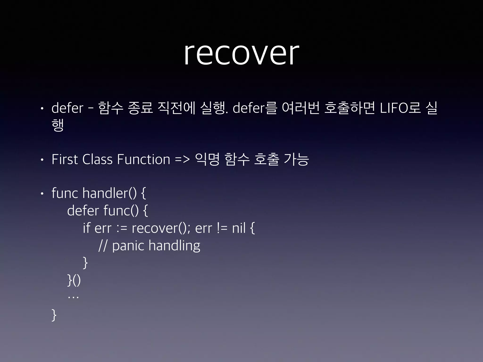 recover • defer - 함수 종료 직전에 실행. defer를 여러번 호출하면 LIFO로 실 행 • First Class Function => 익명 함수 호출 가능 • func handler() {  defer func() {  if err := recover(); err != nil {  // panic handling  }   }()  …  } 