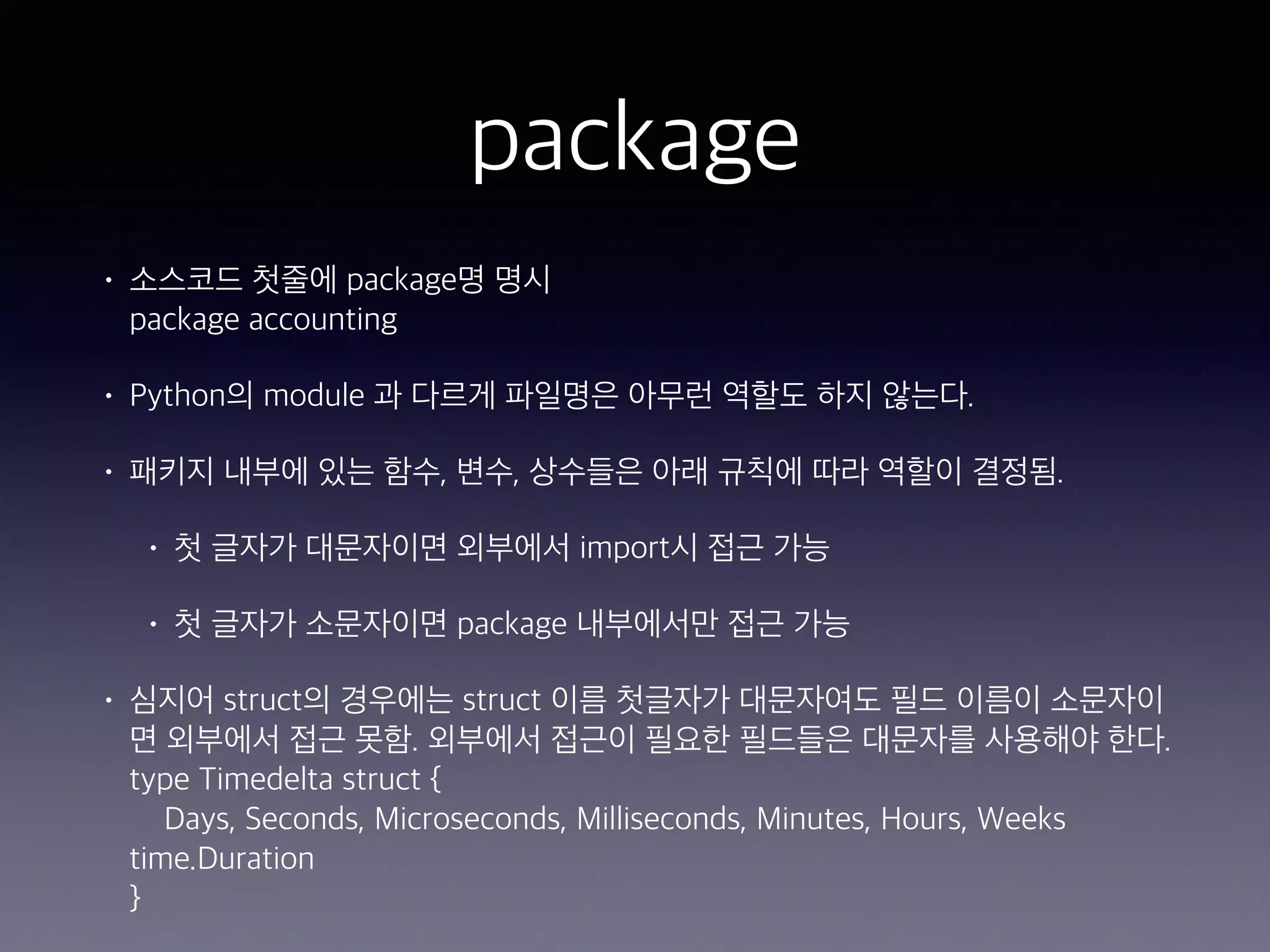 package • 소스코드 첫줄에 package명 명시  package accounting • Python의 module 과 다르게 파일명은 아무런 역할도 하지 않는다. • 패키지 내부에 있는 함수, 변수, 상수들은 아래 규칙에 따라 역할이 결정됨. • 첫 글자가 대문자이면 외부에서 import시 접근 가능 • 첫 글자가 소문자이면 package 내부에서만 접근 가능 • 심지어 struct의 경우에는 struct 이름 첫글자가 대문자여도 필드 이름이 소문자이 면 외부에서 접근 못함. 외부에서 접근이 필요한 필드들은 대문자를 사용해야 한다.  type Timedelta struct {  Days, Seconds, Microseconds, Milliseconds, Minutes, Hours, Weeks time.Duration  } 