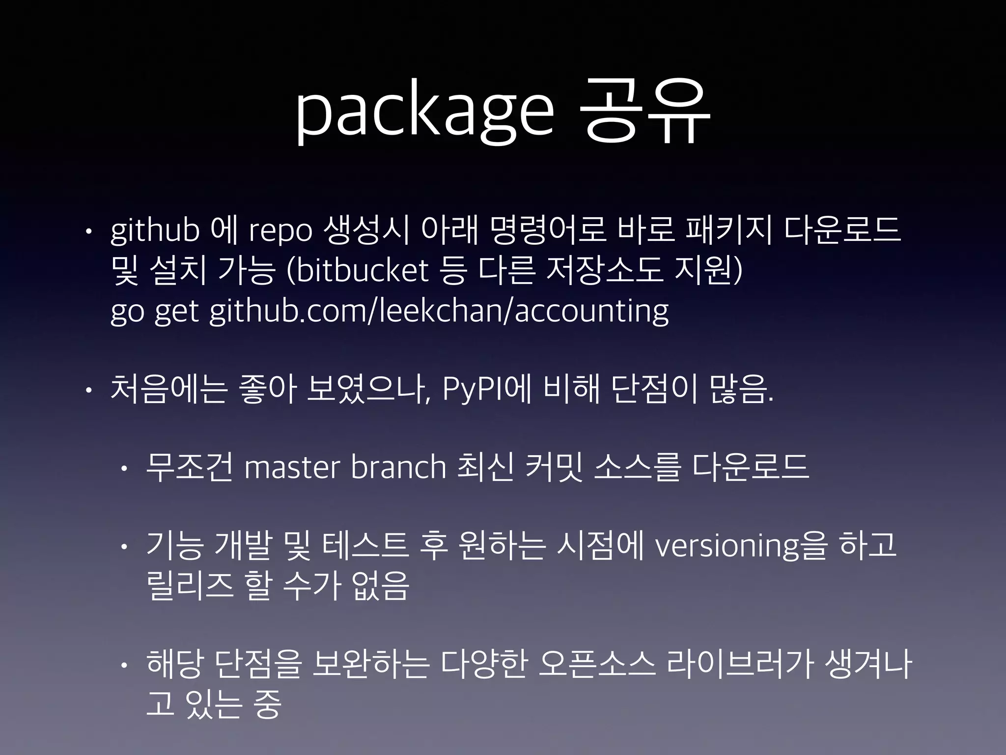 package 공유 • github 에 repo 생성시 아래 명령어로 바로 패키지 다운로드 및 설치 가능 (bitbucket 등 다른 저장소도 지원)  go get github.com/leekchan/accounting • 처음에는 좋아 보였으나, PyPI에 비해 단점이 많음. • 무조건 master branch 최신 커밋 소스를 다운로드 • 기능 개발 및 테스트 후 원하는 시점에 versioning을 하고 릴리즈 할 수가 없음 • 해당 단점을 보완하는 다양한 오픈소스 라이브러가 생겨나 고 있는 중 