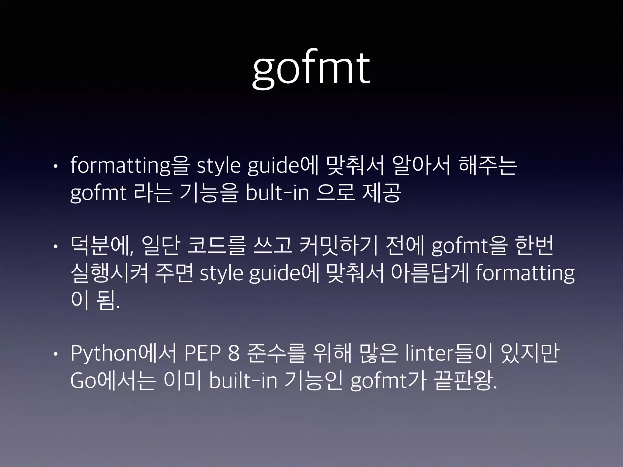 gofmt • formatting을 style guide에 맞춰서 알아서 해주는 gofmt 라는 기능을 bult-in 으로 제공 • 덕분에, 일단 코드를 쓰고 커밋하기 전에 gofmt을 한번 실행시켜 주면 style guide에 맞춰서 아름답게 formatting 이 됨. • Python에서 PEP 8 준수를 위해 많은 linter들이 있지만 Go에서는 이미 built-in 기능인 gofmt가 끝판왕. 