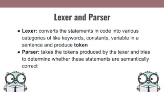 Lexer and Parser
● Lexer: converts the statements in code into various
categories of like keywords, constants, variable in a
sentence and produce token
● Parser: takes the tokens produced by the lexer and tries
to determine whether these statements are semantically
correct
 