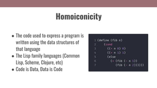 Homoiconicity
● The code used to express a program is
written using the data structures of
that language
● The Lisp family languages (Common
Lisp, Scheme, Clojure, etc)
● Code is Data, Data is Code
 