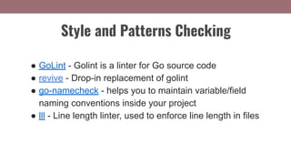 ● GoLint - Golint is a linter for Go source code
● revive - Drop-in replacement of golint
● go-namecheck - helps you to maintain variable/field
naming conventions inside your project
● lll - Line length linter, used to enforce line length in files
Style and Patterns Checking
 