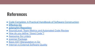 References
● Code Complete: A Practical Handbook of Software Construction
● Effective Go
● golang/lint Repository
● SourceLevel: Team Metrics and Automated Code Review
● How do you define “Good Code”?
● Awesome Go Linters
● scanner Package
● Basic AST Manipulation in Go
● Internal vs External Software Quality
 