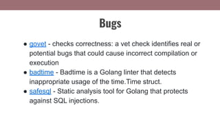 ● govet - checks correctness: a vet check identifies real or
potential bugs that could cause incorrect compilation or
execution
● badtime - Badtime is a Golang linter that detects
inappropriate usage of the time.Time struct.
● safesql - Static analysis tool for Golang that protects
against SQL injections.
Bugs
 