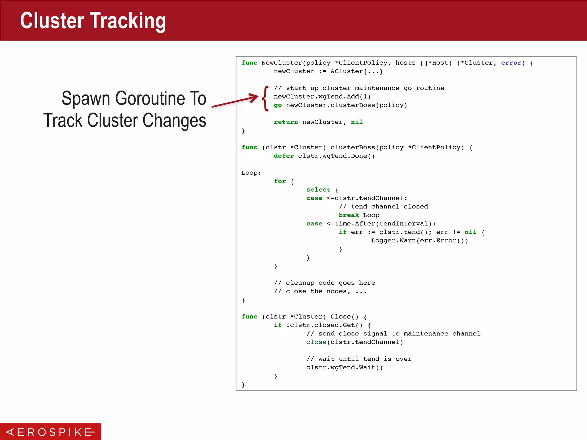 func NewCluster(policy *ClientPolicy, hosts []*Host) (*Cluster, error) {
newCluster := &Cluster{...}
// start up cluster maintenance go routine
newCluster.wgTend.Add(1)
go newCluster.clusterBoss(policy)
return newCluster, nil
}
func (clstr *Cluster) clusterBoss(policy *ClientPolicy) {
defer clstr.wgTend.Done()
Loop:
for {
select {
case <-clstr.tendChannel:
// tend channel closed
break Loop
case <-time.After(tendInterval):
if err := clstr.tend(); err != nil {
Logger.Warn(err.Error())
}
}
}
// cleanup code goes here
// close the nodes, ...
}
func (clstr *Cluster) Close() {
if !clstr.closed.Get() {
// send close signal to maintenance channel
close(clstr.tendChannel)
// wait until tend is over
clstr.wgTend.Wait()
}
}
Cluster Tracking
Spawn Goroutine To
Track Cluster Changes
{
 