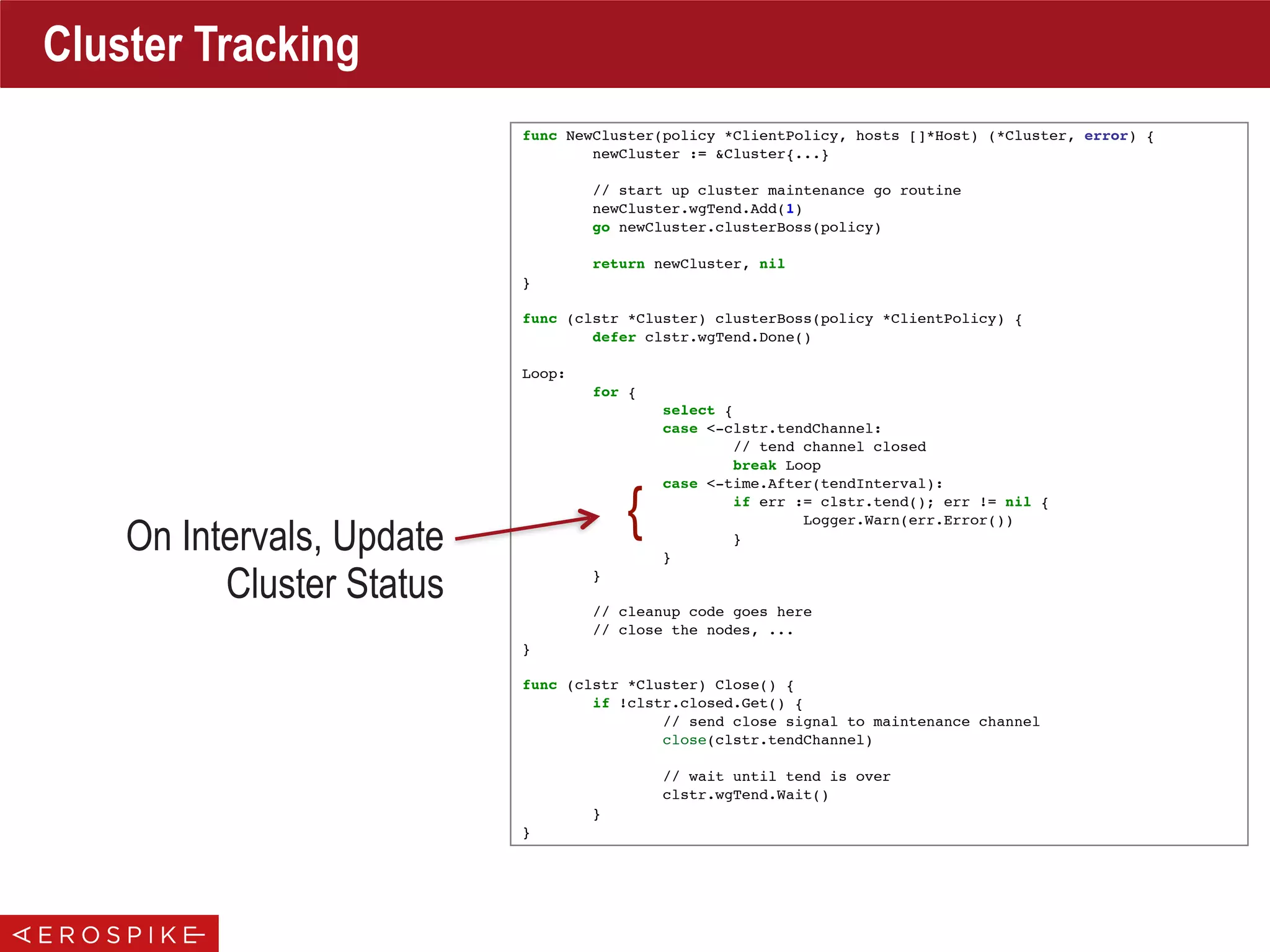 func NewCluster(policy *ClientPolicy, hosts []*Host) (*Cluster, error) {
newCluster := &Cluster{...}
// start up cluster maintenance go routine
newCluster.wgTend.Add(1)
go newCluster.clusterBoss(policy)
return newCluster, nil
}
func (clstr *Cluster) clusterBoss(policy *ClientPolicy) {
defer clstr.wgTend.Done()
Loop:
for {
select {
case <-clstr.tendChannel:
// tend channel closed
break Loop
case <-time.After(tendInterval):
if err := clstr.tend(); err != nil {
Logger.Warn(err.Error())
}
}
}
// cleanup code goes here
// close the nodes, ...
}
func (clstr *Cluster) Close() {
if !clstr.closed.Get() {
// send close signal to maintenance channel
close(clstr.tendChannel)
// wait until tend is over
clstr.wgTend.Wait()
}
}
Cluster Tracking
On Intervals, Update
Cluster Status
{
 