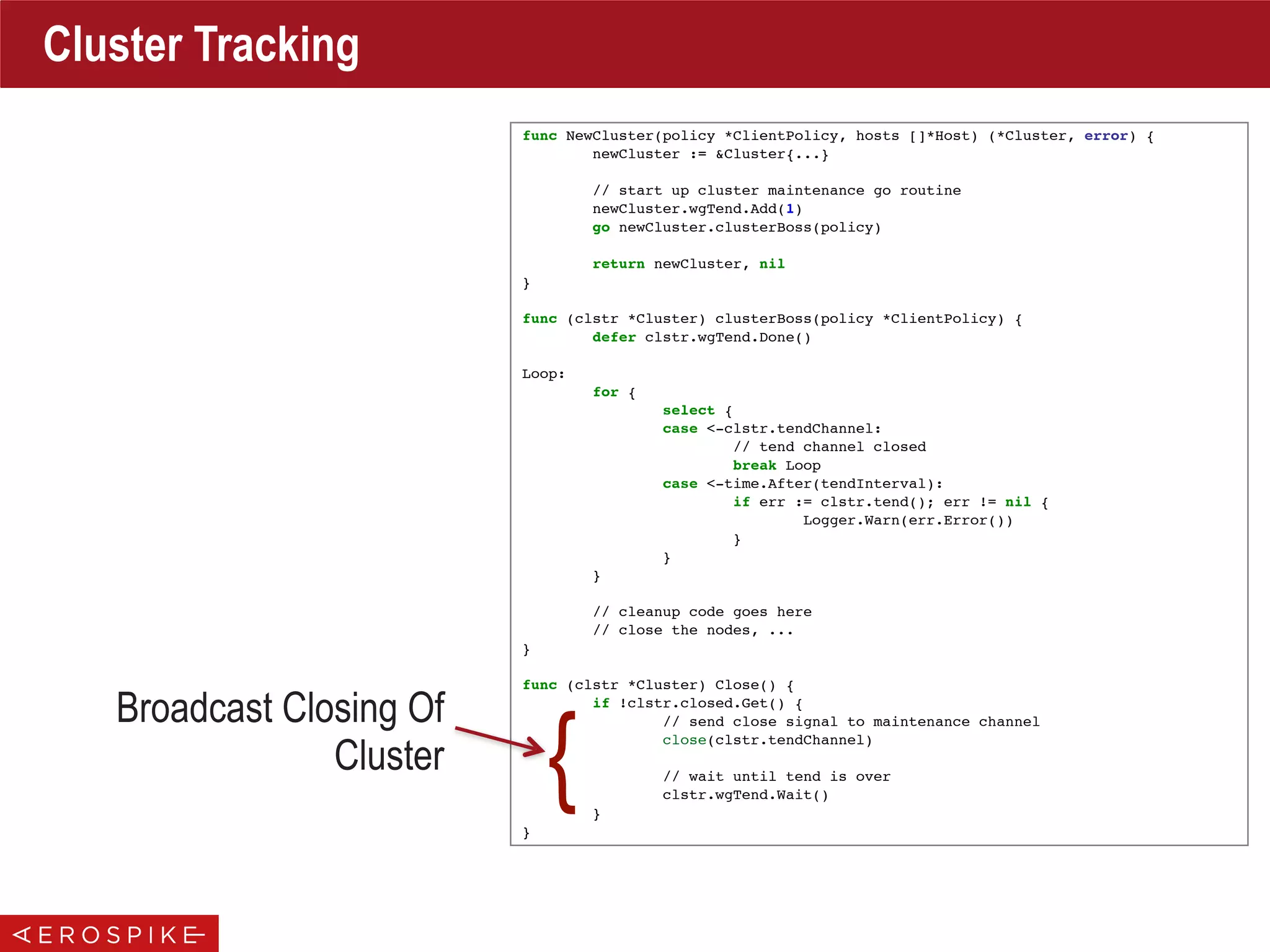 func NewCluster(policy *ClientPolicy, hosts []*Host) (*Cluster, error) {
newCluster := &Cluster{...}
// start up cluster maintenance go routine
newCluster.wgTend.Add(1)
go newCluster.clusterBoss(policy)
return newCluster, nil
}
func (clstr *Cluster) clusterBoss(policy *ClientPolicy) {
defer clstr.wgTend.Done()
Loop:
for {
select {
case <-clstr.tendChannel:
// tend channel closed
break Loop
case <-time.After(tendInterval):
if err := clstr.tend(); err != nil {
Logger.Warn(err.Error())
}
}
}
// cleanup code goes here
// close the nodes, ...
}
func (clstr *Cluster) Close() {
if !clstr.closed.Get() {
// send close signal to maintenance channel
close(clstr.tendChannel)
// wait until tend is over
clstr.wgTend.Wait()
}
}
Cluster Tracking
Broadcast Closing Of
Cluster
{
 