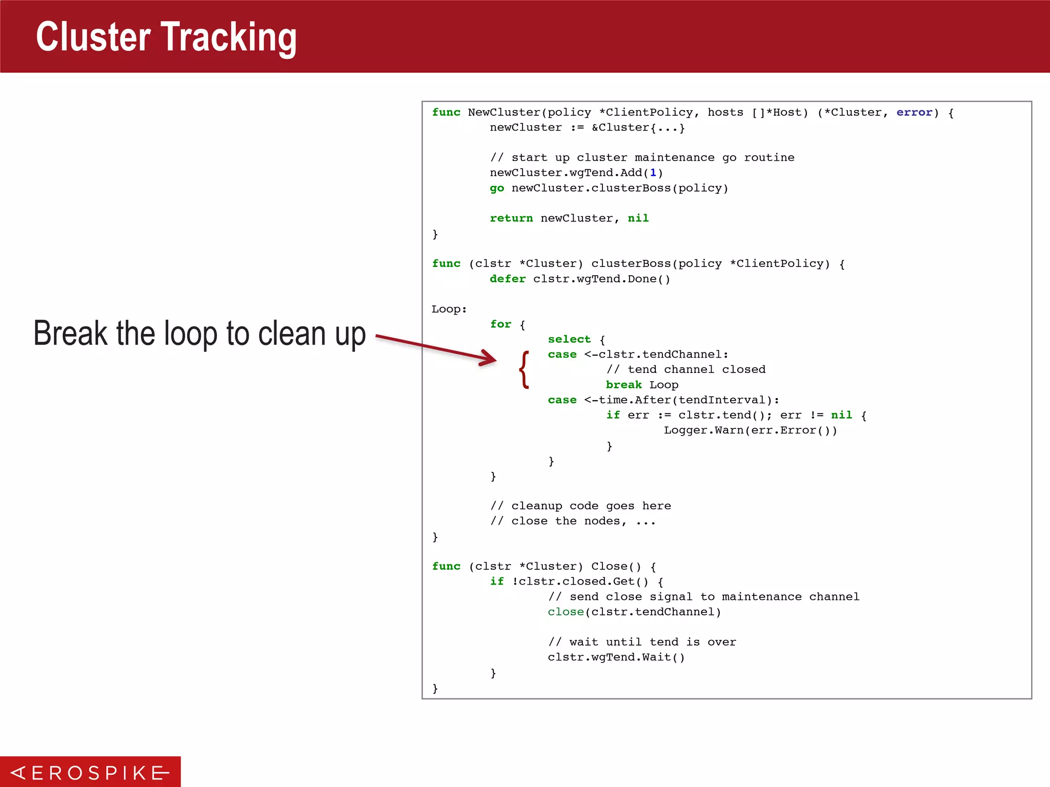 func NewCluster(policy *ClientPolicy, hosts []*Host) (*Cluster, error) {
newCluster := &Cluster{...}
// start up cluster maintenance go routine
newCluster.wgTend.Add(1)
go newCluster.clusterBoss(policy)
return newCluster, nil
}
func (clstr *Cluster) clusterBoss(policy *ClientPolicy) {
defer clstr.wgTend.Done()
Loop:
for {
select {
case <-clstr.tendChannel:
// tend channel closed
break Loop
case <-time.After(tendInterval):
if err := clstr.tend(); err != nil {
Logger.Warn(err.Error())
}
}
}
// cleanup code goes here
// close the nodes, ...
}
func (clstr *Cluster) Close() {
if !clstr.closed.Get() {
// send close signal to maintenance channel
close(clstr.tendChannel)
// wait until tend is over
clstr.wgTend.Wait()
}
}
Cluster Tracking
Break the loop to clean up
{
 