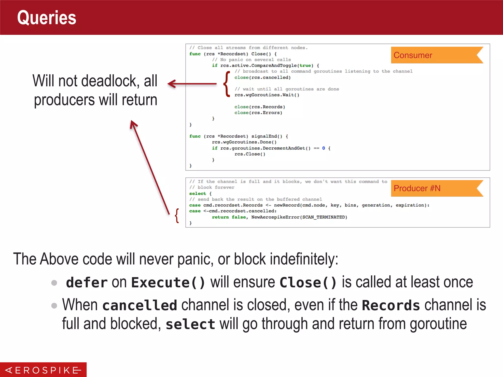 Queries
Consumer
Producer #N
{Will not deadlock, all
producers will return
{
The Above code will never panic, or block indefinitely:
• defer on Execute() will ensure Close() is called at least once
• When cancelled channel is closed, even if the Records channel is
full and blocked, select will go through and return from goroutine
 