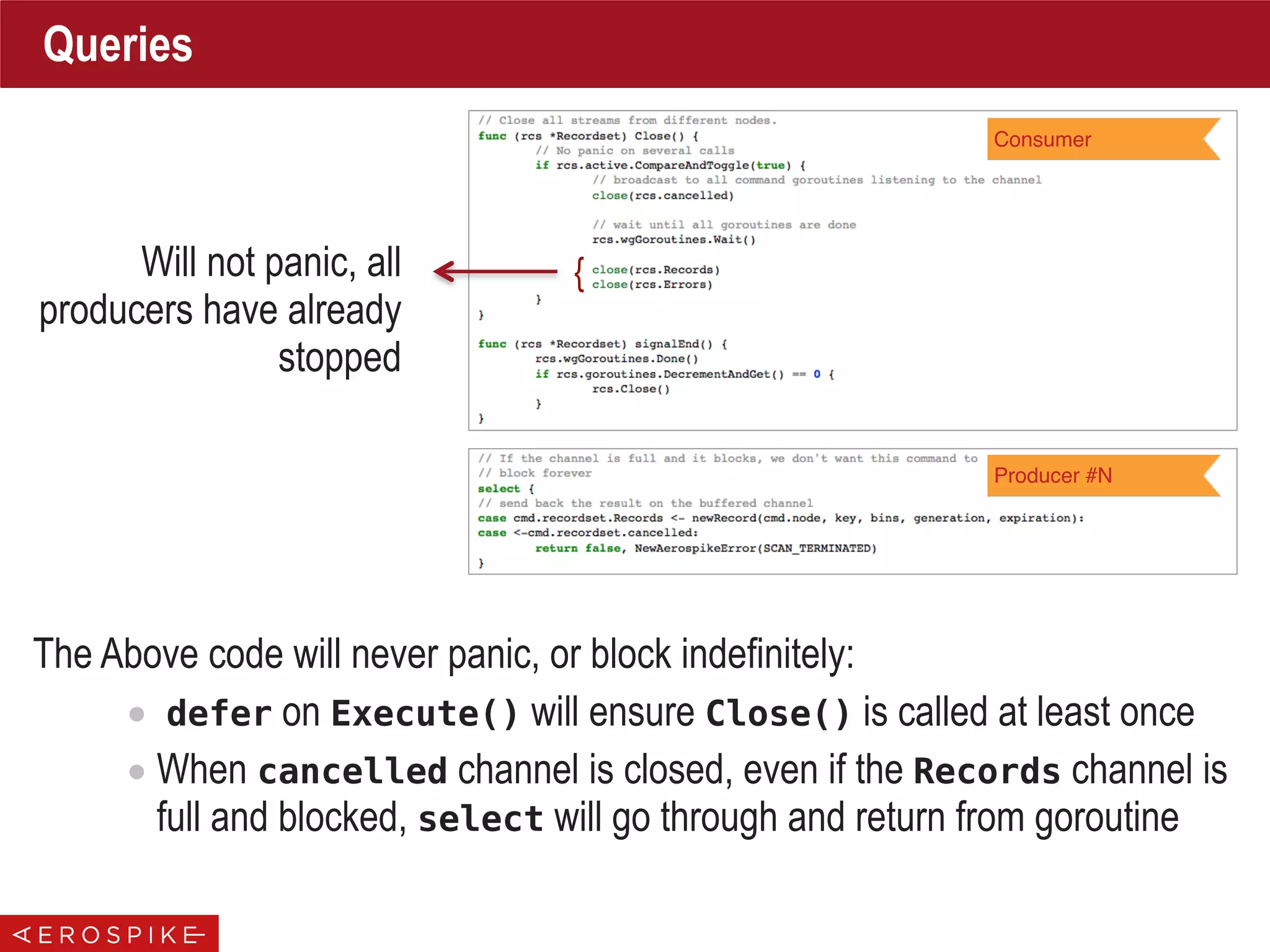 Queries
The Above code will never panic, or block indefinitely:
• defer on Execute() will ensure Close() is called at least once
• When cancelled channel is closed, even if the Records channel is
full and blocked, select will go through and return from goroutine
Consumer
Producer #N
{Will not panic, all
producers have already
stopped
 