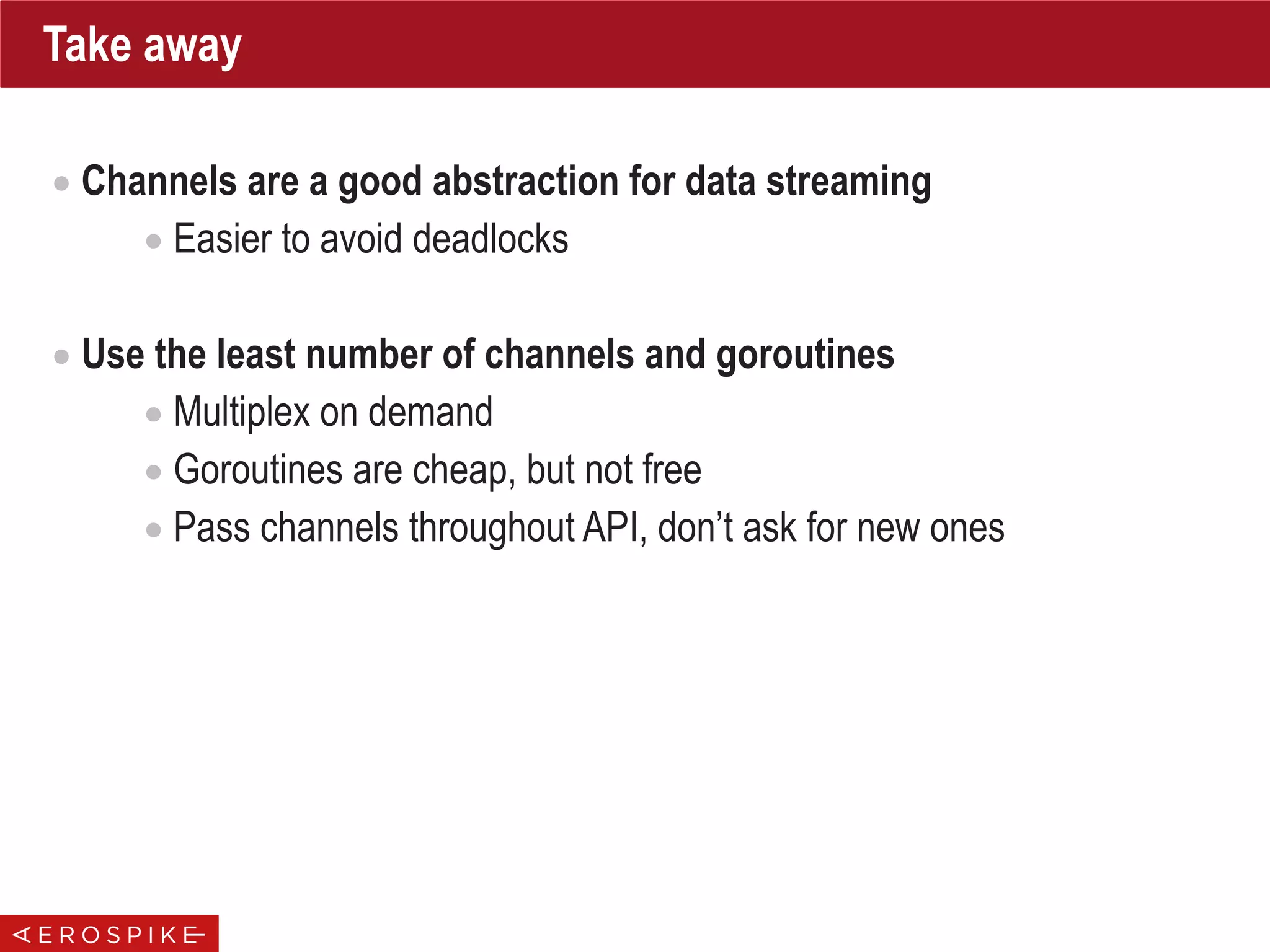 Take away
• Channels are a good abstraction for data streaming
• Easier to avoid deadlocks
• Use the least number of channels and goroutines
• Multiplex on demand
• Goroutines are cheap, but not free
• Pass channels throughout API, don’t ask for new ones
 