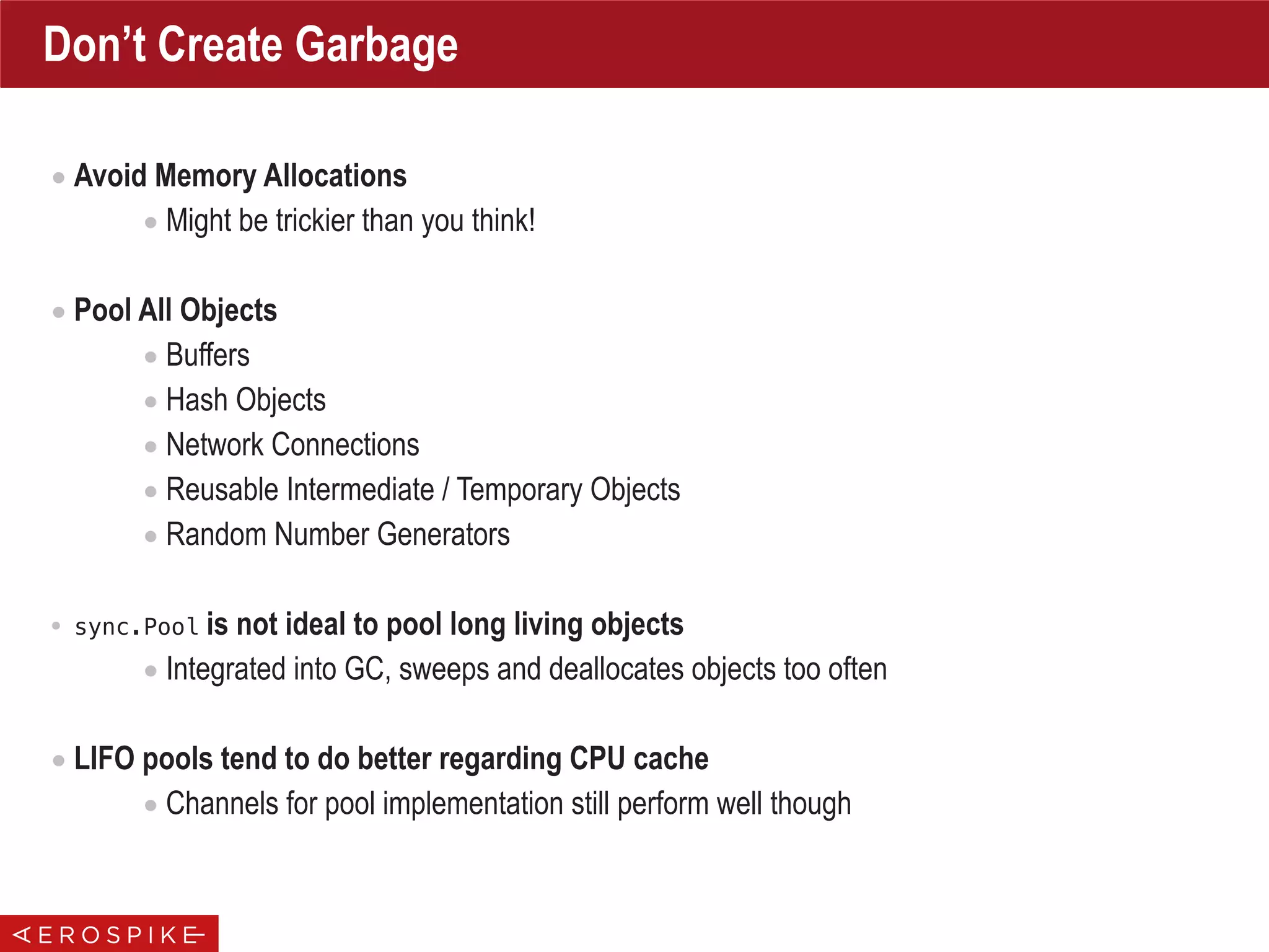 Don’t Create Garbage
• Avoid Memory Allocations
• Might be trickier than you think!
• Pool All Objects
• Buffers
• Hash Objects
• Network Connections
• Reusable Intermediate / Temporary Objects
• Random Number Generators
• sync.Pool is not ideal to pool long living objects
• Integrated into GC, sweeps and deallocates objects too often
• LIFO pools tend to do better regarding CPU cache
• Channels for pool implementation still perform well though
 