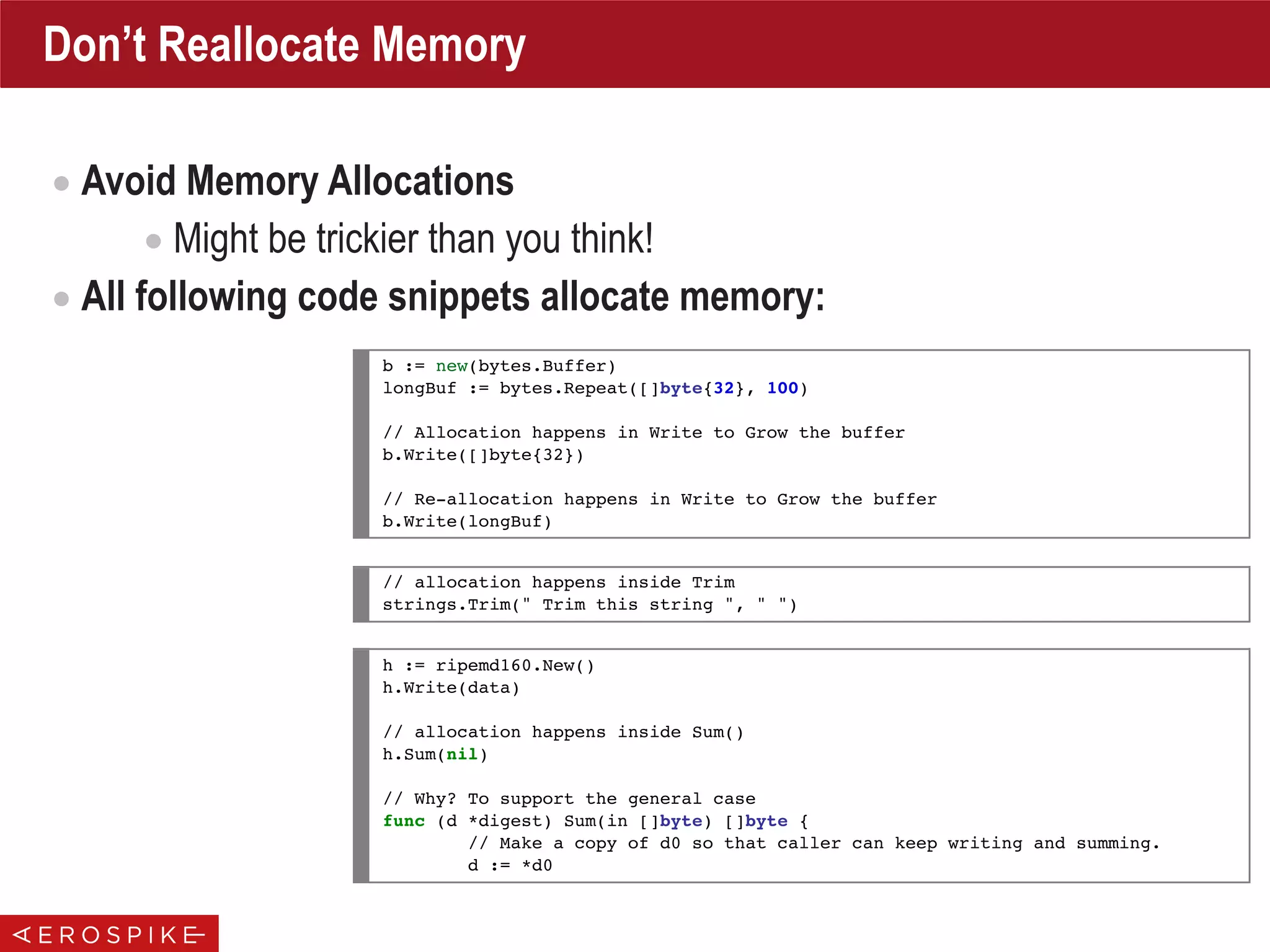 Don’t Reallocate Memory
• Avoid Memory Allocations
• Might be trickier than you think!
• All following code snippets allocate memory:
b := new(bytes.Buffer)
longBuf := bytes.Repeat([]byte{32}, 100)
// Allocation happens in Write to Grow the buffer
b.Write([]byte{32})
// Re-allocation happens in Write to Grow the buffer
b.Write(longBuf)
// allocation happens inside Trim
strings.Trim(" Trim this string ", " ")
h := ripemd160.New()
h.Write(data)
// allocation happens inside Sum()
h.Sum(nil)
// Why? To support the general case
func (d *digest) Sum(in []byte) []byte {
// Make a copy of d0 so that caller can keep writing and summing.
d := *d0
 