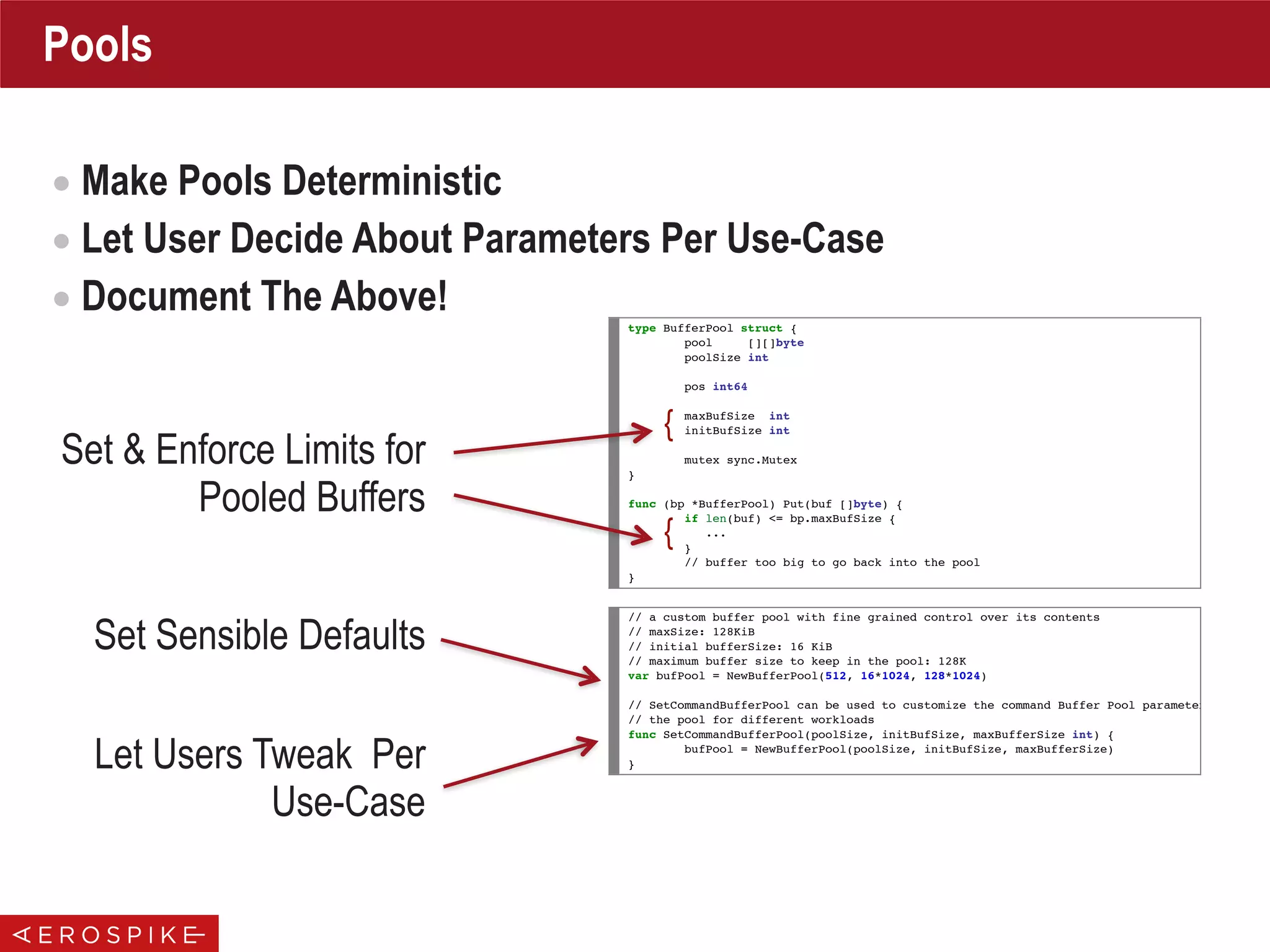 Pools
• Make Pools Deterministic
• Let User Decide About Parameters Per Use-Case
• Document The Above!
type BufferPool struct {
pool [][]byte
poolSize int
pos int64
maxBufSize int
initBufSize int
mutex sync.Mutex
}
func (bp *BufferPool) Put(buf []byte) {
if len(buf) <= bp.maxBufSize {
...
}
// buffer too big to go back into the pool
}
// a custom buffer pool with fine grained control over its contents
// maxSize: 128KiB
// initial bufferSize: 16 KiB
// maximum buffer size to keep in the pool: 128K
var bufPool = NewBufferPool(512, 16*1024, 128*1024)
// SetCommandBufferPool can be used to customize the command Buffer Pool parameters to calib
// the pool for different workloads
func SetCommandBufferPool(poolSize, initBufSize, maxBufferSize int) {
bufPool = NewBufferPool(poolSize, initBufSize, maxBufferSize)
}
Set & Enforce Limits for
Pooled Buffers
{
{
Set Sensible Defaults
Let Users Tweak Per
Use-Case
 