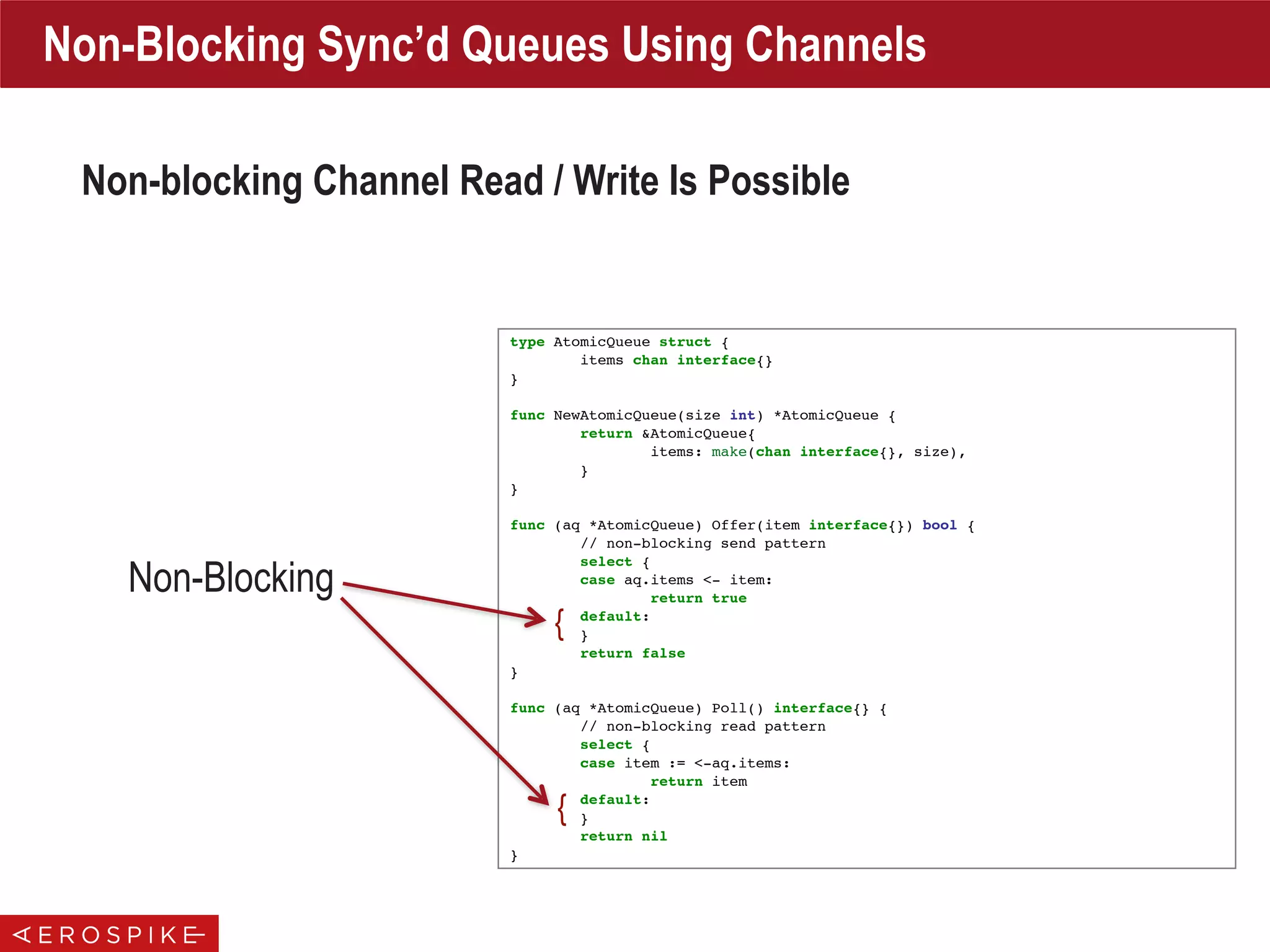type AtomicQueue struct {
items chan interface{}
}
func NewAtomicQueue(size int) *AtomicQueue {
return &AtomicQueue{
items: make(chan interface{}, size),
}
}
func (aq *AtomicQueue) Offer(item interface{}) bool {
// non-blocking send pattern
select {
case aq.items <- item:
return true
default:
}
return false
}
func (aq *AtomicQueue) Poll() interface{} {
// non-blocking read pattern
select {
case item := <-aq.items:
return item
default:
}
return nil
}
Non-Blocking Sync’d Queues Using Channels
Non-blocking Channel Read / Write Is Possible
Non-Blocking
{
{
 