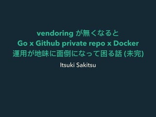 vendoring が無くなると
Go x Github private repo x Docker
運⽤用が地味に⾯面倒になって困る話 (未完)
Itsuki Sakitsu
 