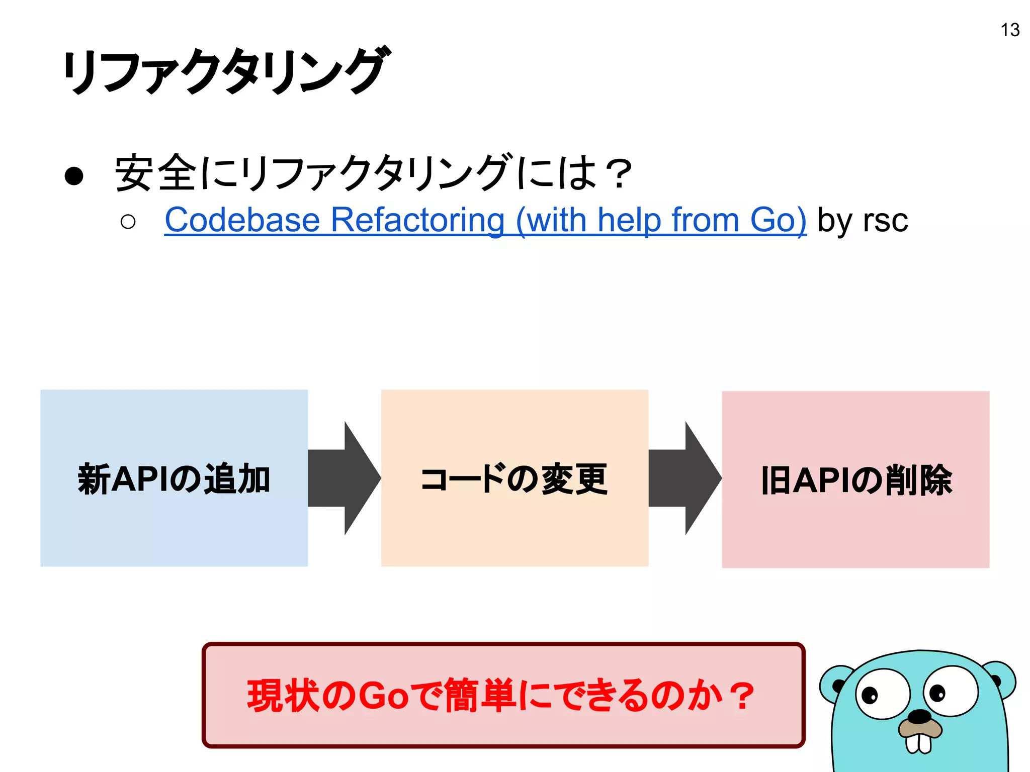 リファクタリング
● 安全にリファクタリングには？
○ Codebase Refactoring (with help from Go) by rsc
13
新APIの追加 コードの変更 旧APIの削除
現状のGoで簡単にできるのか？
 