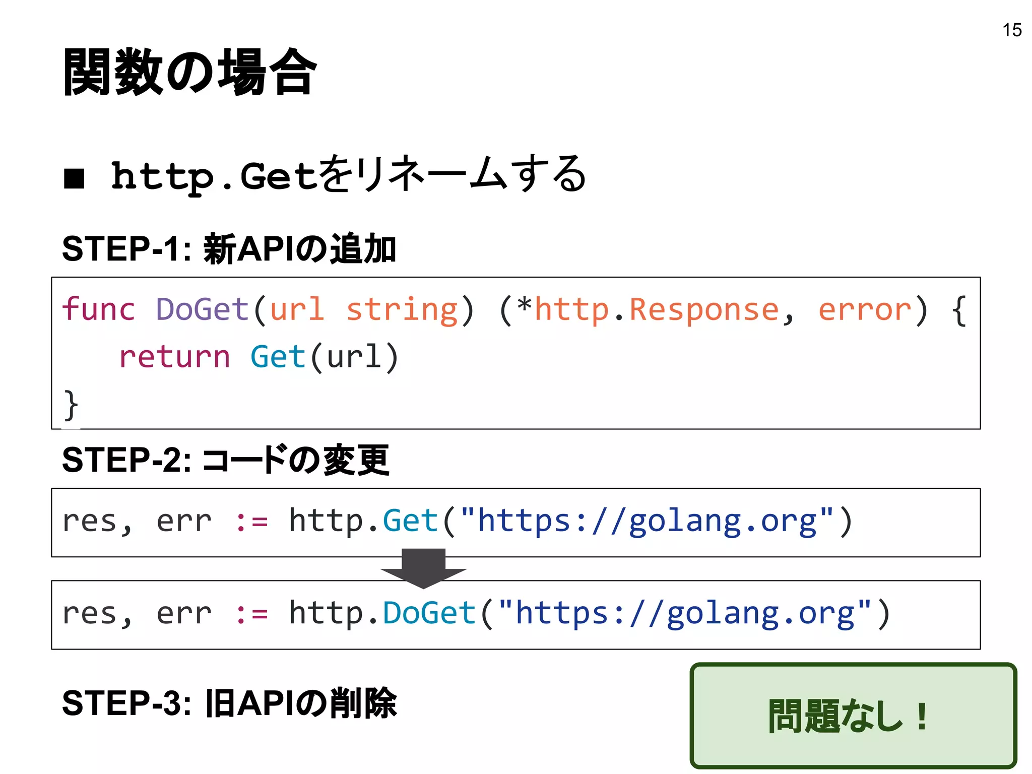 関数の場合
15
func DoGet(url string) (*http.Response, error) {
return Get(url)
}
STEP-1: 新APIの追加
■ http.Getをリネームする
res, err := http.Get("https://golang.org")
STEP-2: コードの変更
res, err := http.DoGet("https://golang.org")
STEP-3: 旧APIの削除 問題なし！
 