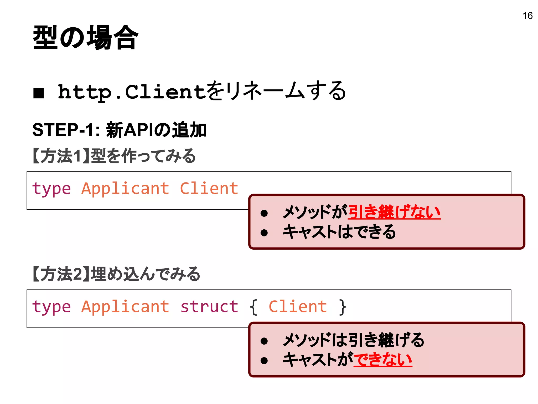 型の場合
16
type Applicant Client
STEP-1: 新APIの追加
■ http.Clientをリネームする
● メソッドが引き継げない
● キャストはできる
【方法1】型を作ってみる
type Applicant struct { Client }
【方法2】埋め込んでみる
● メソッドは引き継げる
● キャストができない
 