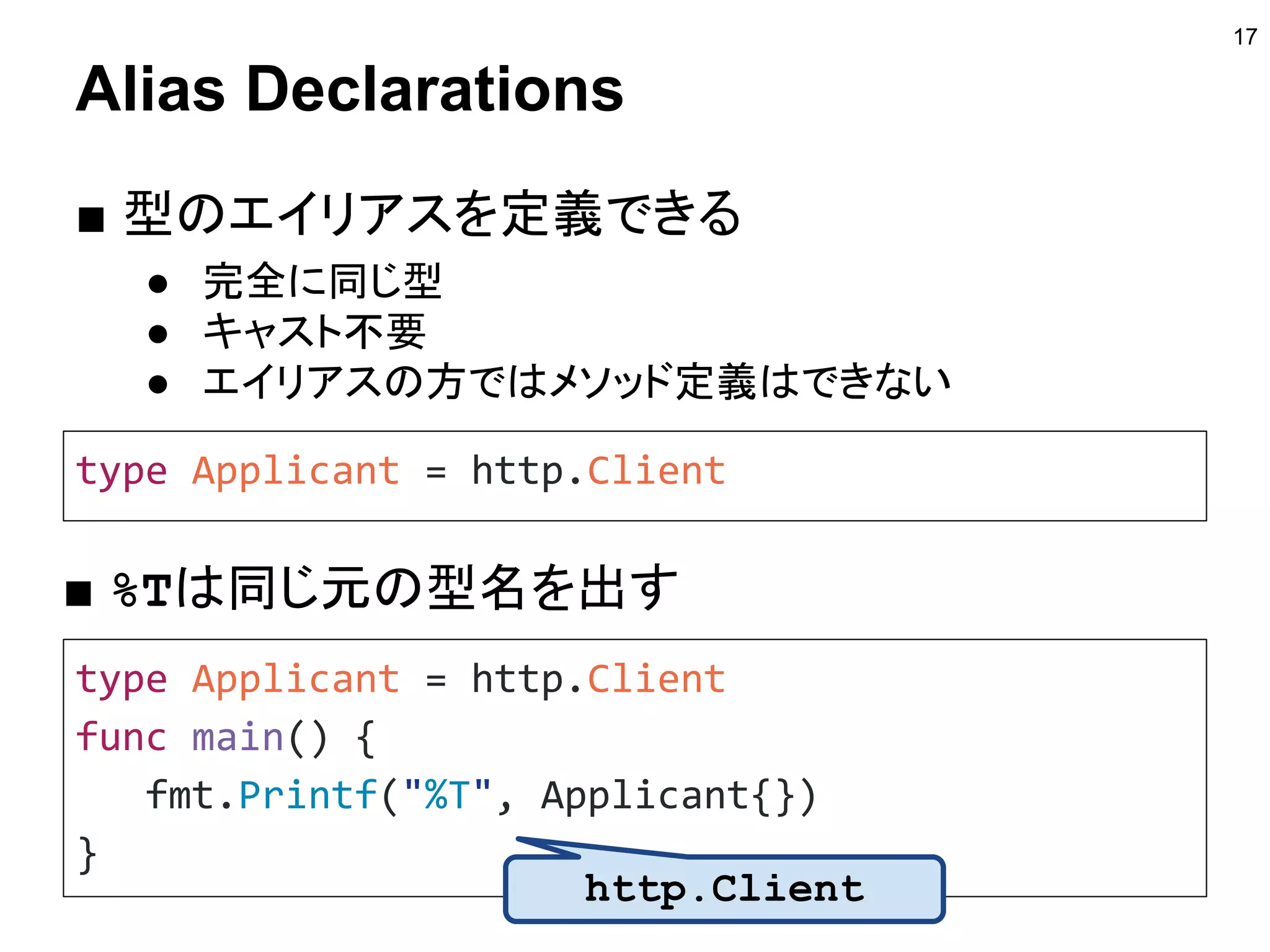 Alias Declarations
■ 型のエイリアスを定義できる
● 完全に同じ型
● キャスト不要
● エイリアスの方ではメソッド定義はできない
17
type Applicant = http.Client
■ %Tは同じ元の型名を出す
type Applicant = http.Client
func main() {
fmt.Printf("%T", Applicant{})
}
http.Client
 